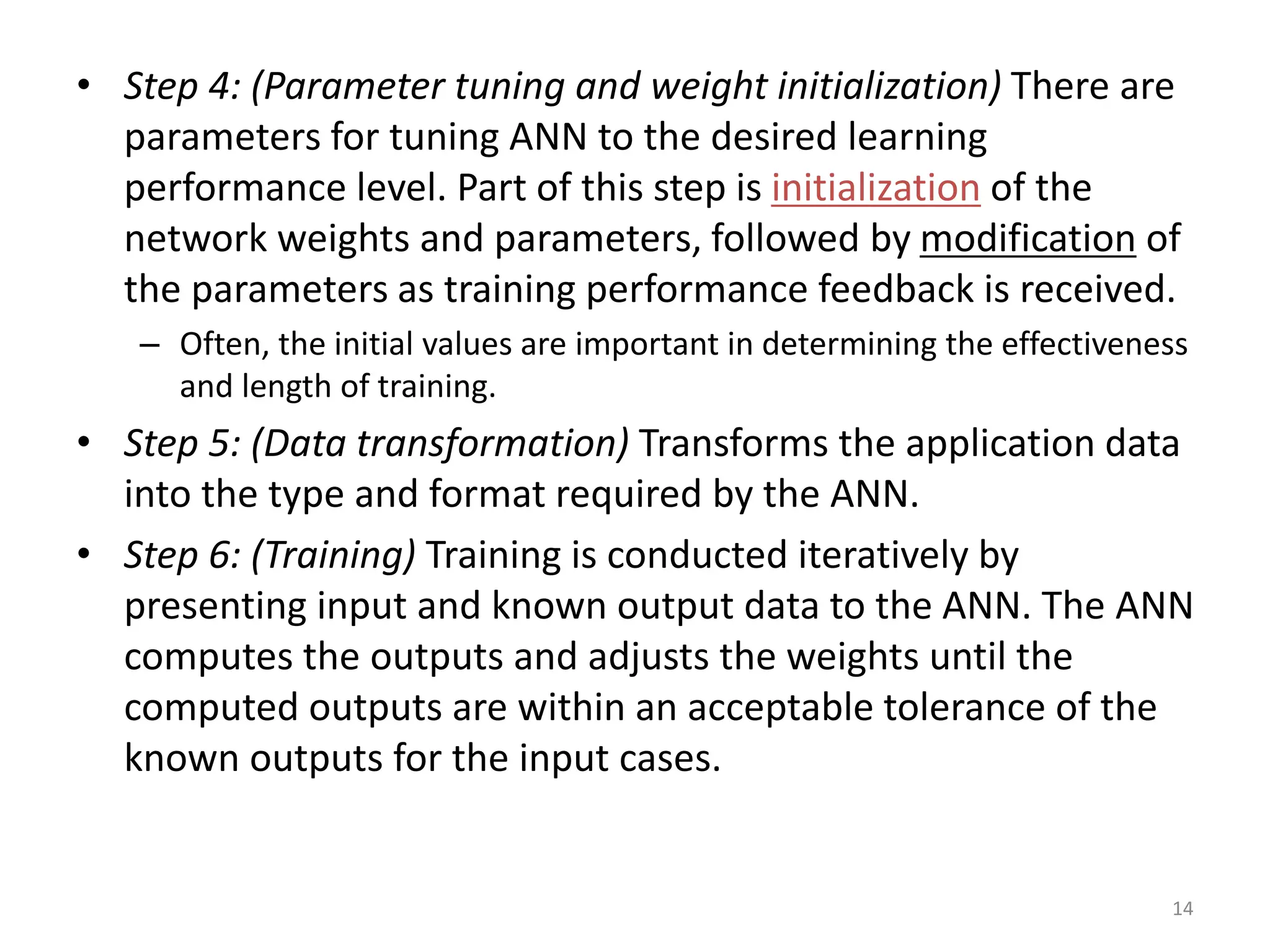 14 • Step 4: (Parameter tuning and weight initialization) There are parameters for tuning ANN to the desired learning performance level. Part of this step is initialization of the network weights and parameters, followed by modification of the parameters as training performance feedback is received. – Often, the initial values are important in determining the effectiveness and length of training. • Step 5: (Data transformation) Transforms the application data into the type and format required by the ANN. • Step 6: (Training) Training is conducted iteratively by presenting input and known output data to the ANN. The ANN computes the outputs and adjusts the weights until the computed outputs are within an acceptable tolerance of the known outputs for the input cases. 