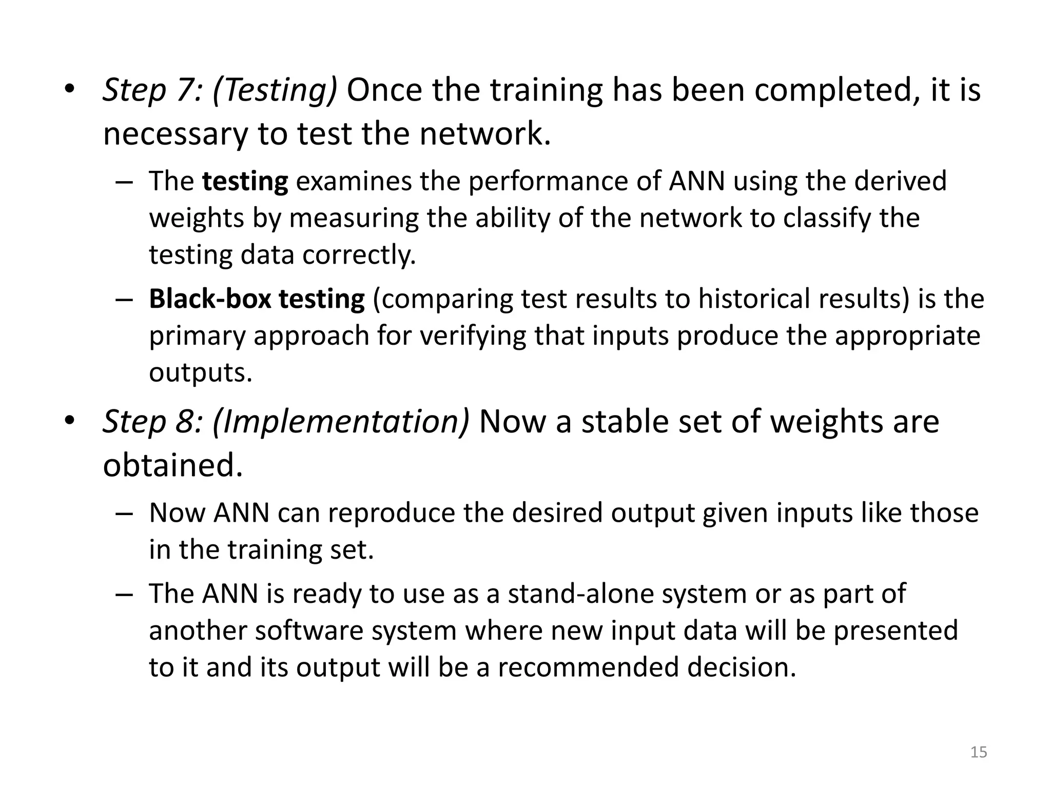 15 • Step 7: (Testing) Once the training has been completed, it is necessary to test the network. – The testing examines the performance of ANN using the derived weights by measuring the ability of the network to classify the testing data correctly. – Black-box testing (comparing test results to historical results) is the primary approach for verifying that inputs produce the appropriate outputs. • Step 8: (Implementation) Now a stable set of weights are obtained. – Now ANN can reproduce the desired output given inputs like those in the training set. – The ANN is ready to use as a stand-alone system or as part of another software system where new input data will be presented to it and its output will be a recommended decision. 