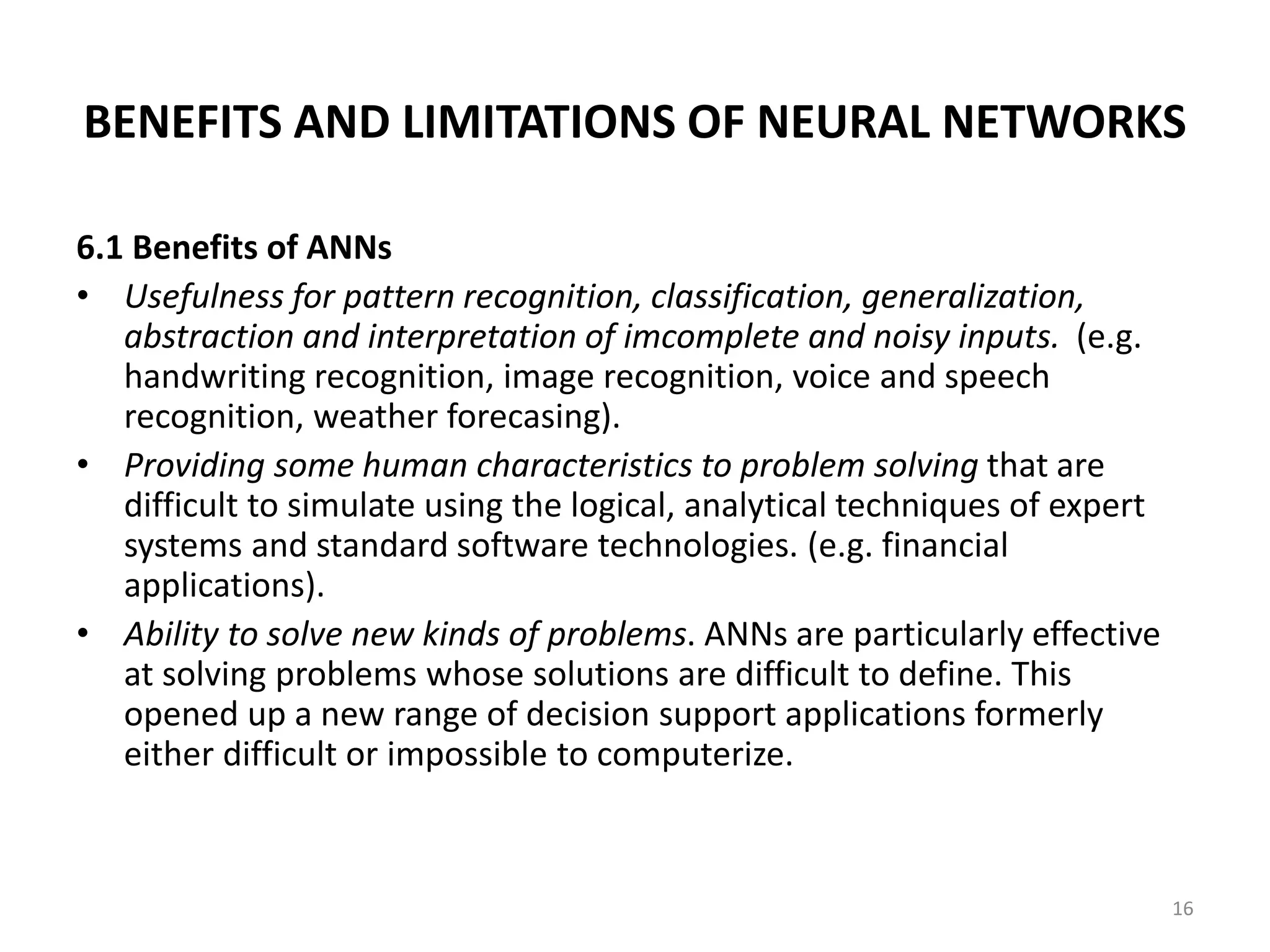 16 BENEFITS AND LIMITATIONS OF NEURAL NETWORKS 6.1 Benefits of ANNs • Usefulness for pattern recognition, classification, generalization, abstraction and interpretation of imcomplete and noisy inputs. (e.g. handwriting recognition, image recognition, voice and speech recognition, weather forecasing). • Providing some human characteristics to problem solving that are difficult to simulate using the logical, analytical techniques of expert systems and standard software technologies. (e.g. financial applications). • Ability to solve new kinds of problems. ANNs are particularly effective at solving problems whose solutions are difficult to define. This opened up a new range of decision support applications formerly either difficult or impossible to computerize. 