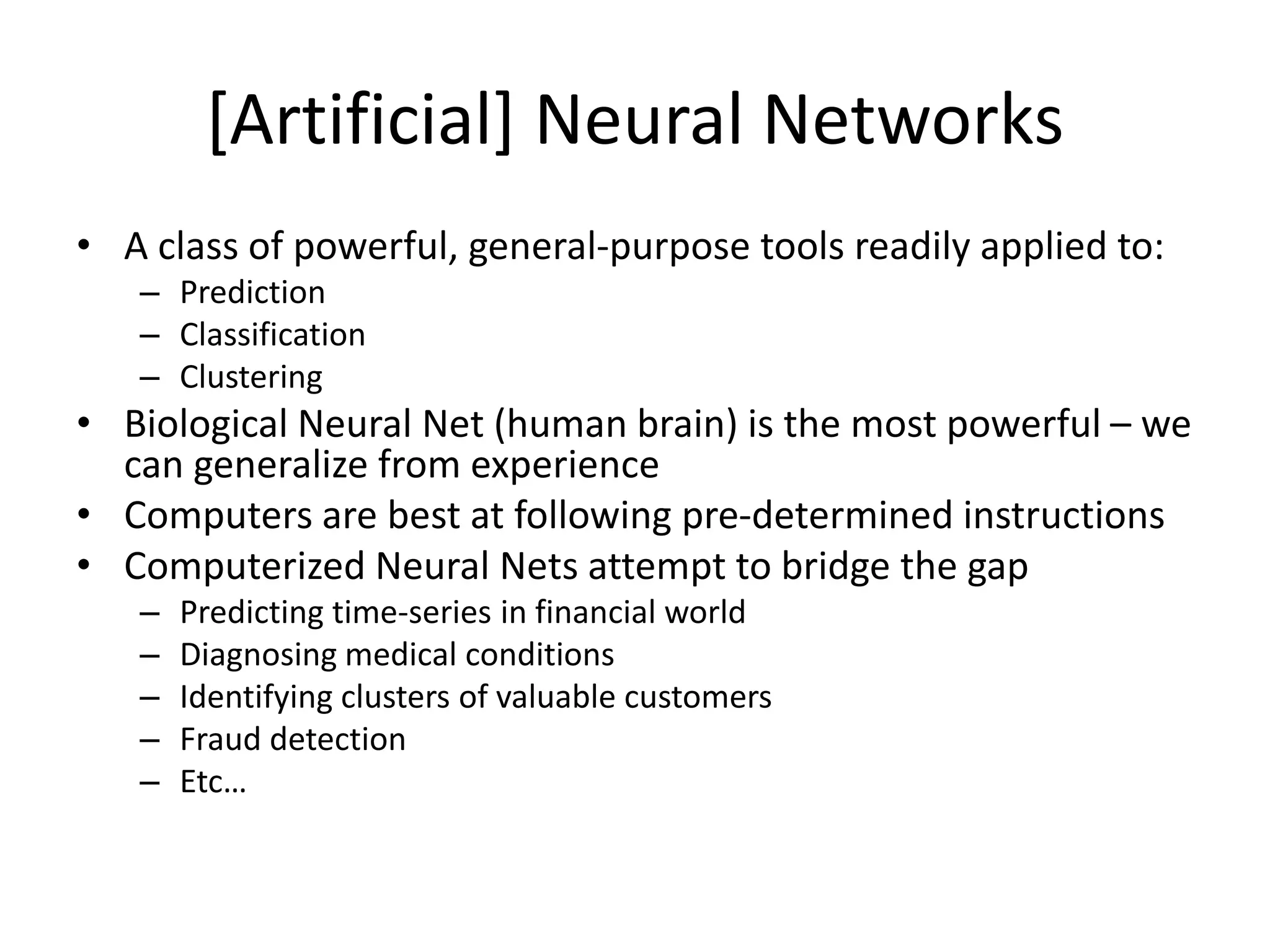 [Artificial] Neural Networks • A class of powerful, general-purpose tools readily applied to: – Prediction – Classification – Clustering • Biological Neural Net (human brain) is the most powerful – we can generalize from experience • Computers are best at following pre-determined instructions • Computerized Neural Nets attempt to bridge the gap – Predicting time-series in financial world – Diagnosing medical conditions – Identifying clusters of valuable customers – Fraud detection – Etc… 