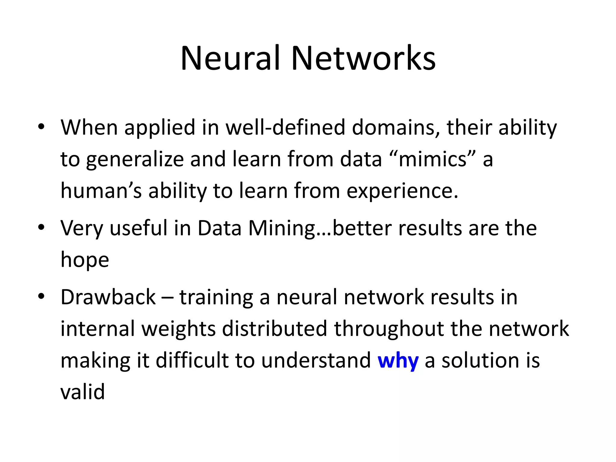 Neural Networks • When applied in well-defined domains, their ability to generalize and learn from data “mimics” a human’s ability to learn from experience. • Very useful in Data Mining…better results are the hope • Drawback – training a neural network results in internal weights distributed throughout the network making it difficult to understand why a solution is valid 