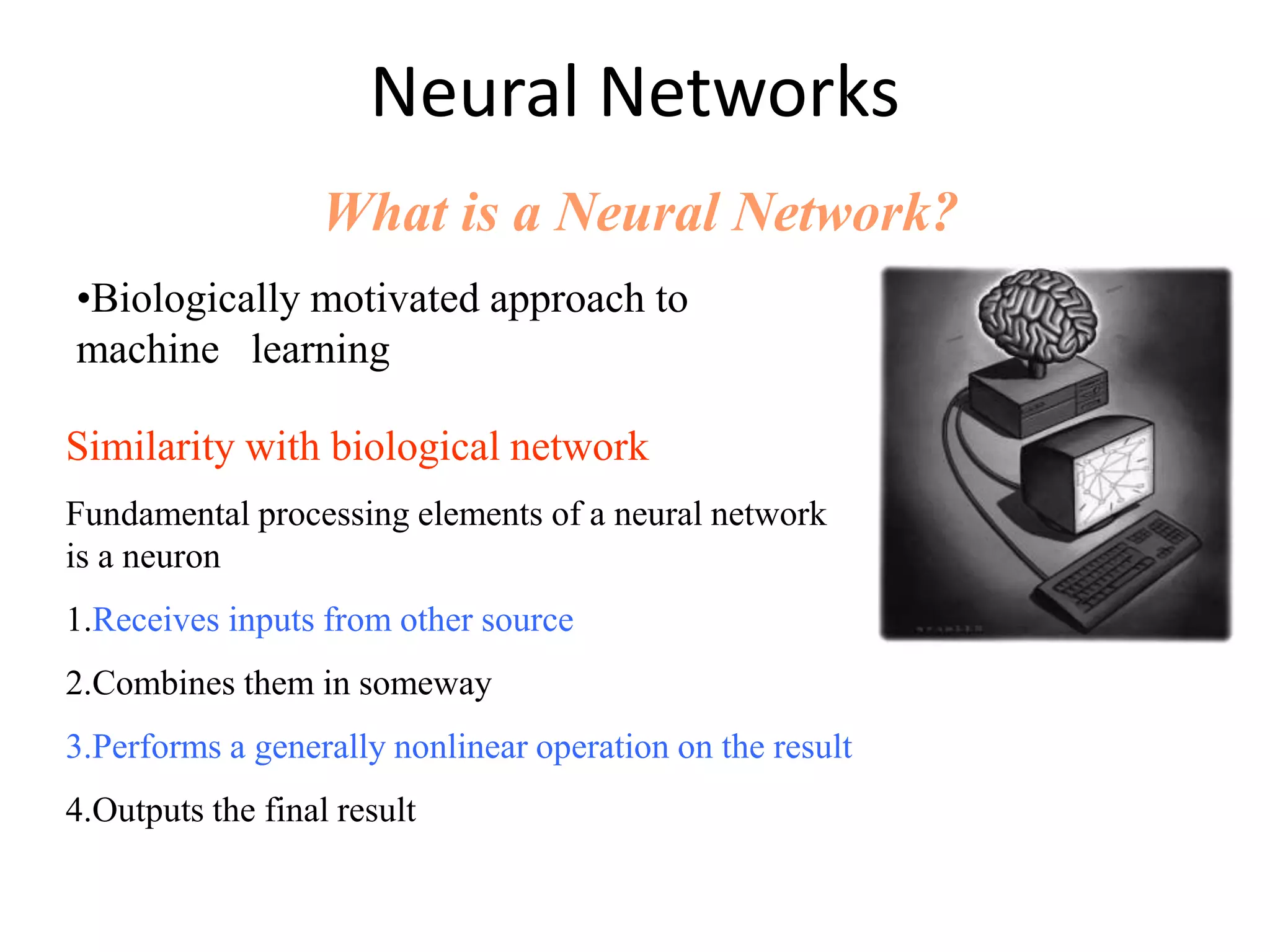 Neural Networks What is a Neural Network? Similarity with biological network Fundamental processing elements of a neural network is a neuron 1.Receives inputs from other source 2.Combines them in someway 3.Performs a generally nonlinear operation on the result 4.Outputs the final result •Biologically motivated approach to machine learning 
