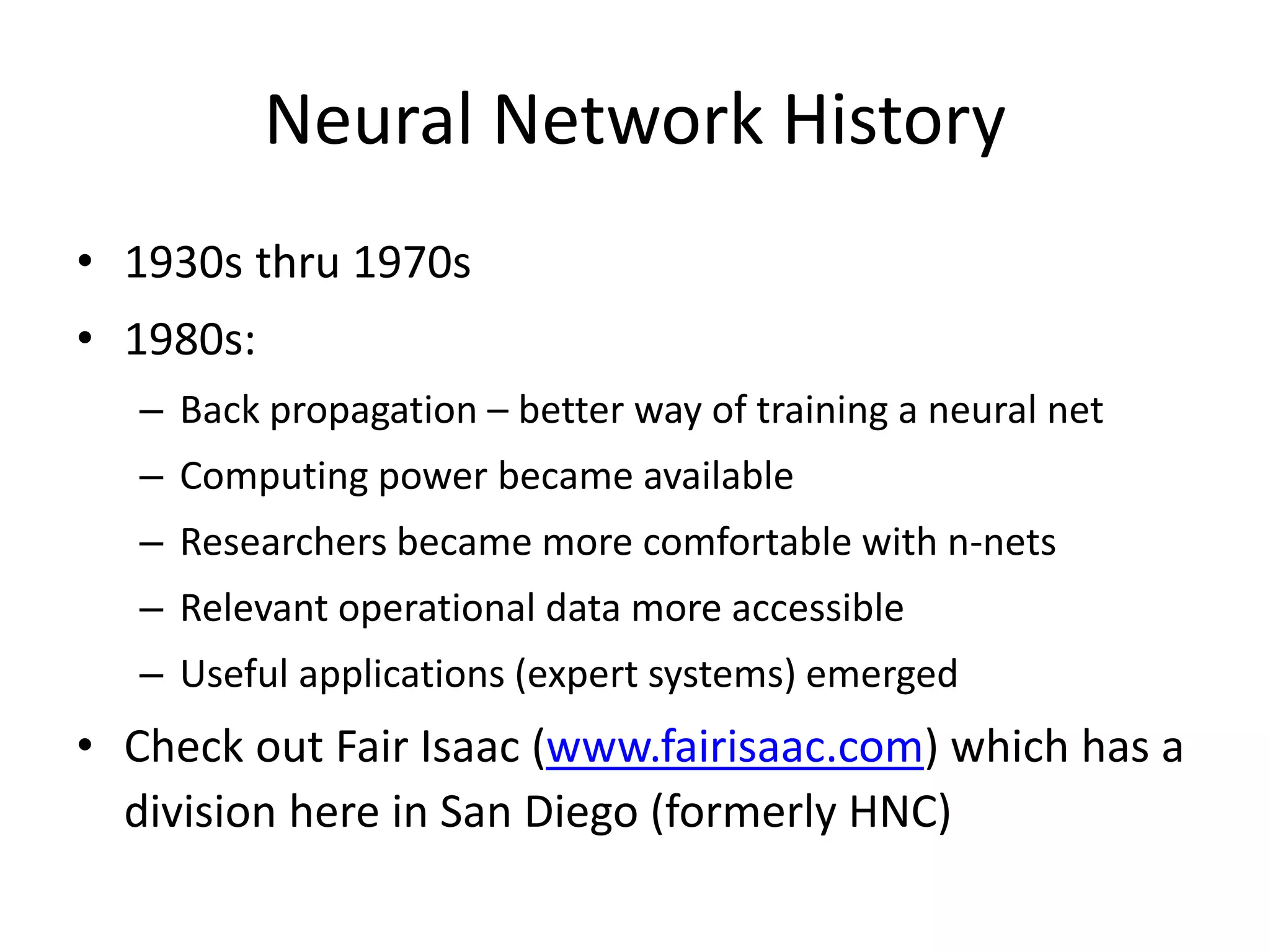 Neural Network History • 1930s thru 1970s • 1980s: – Back propagation – better way of training a neural net – Computing power became available – Researchers became more comfortable with n-nets – Relevant operational data more accessible – Useful applications (expert systems) emerged • Check out Fair Isaac (www.fairisaac.com) which has a division here in San Diego (formerly HNC) 