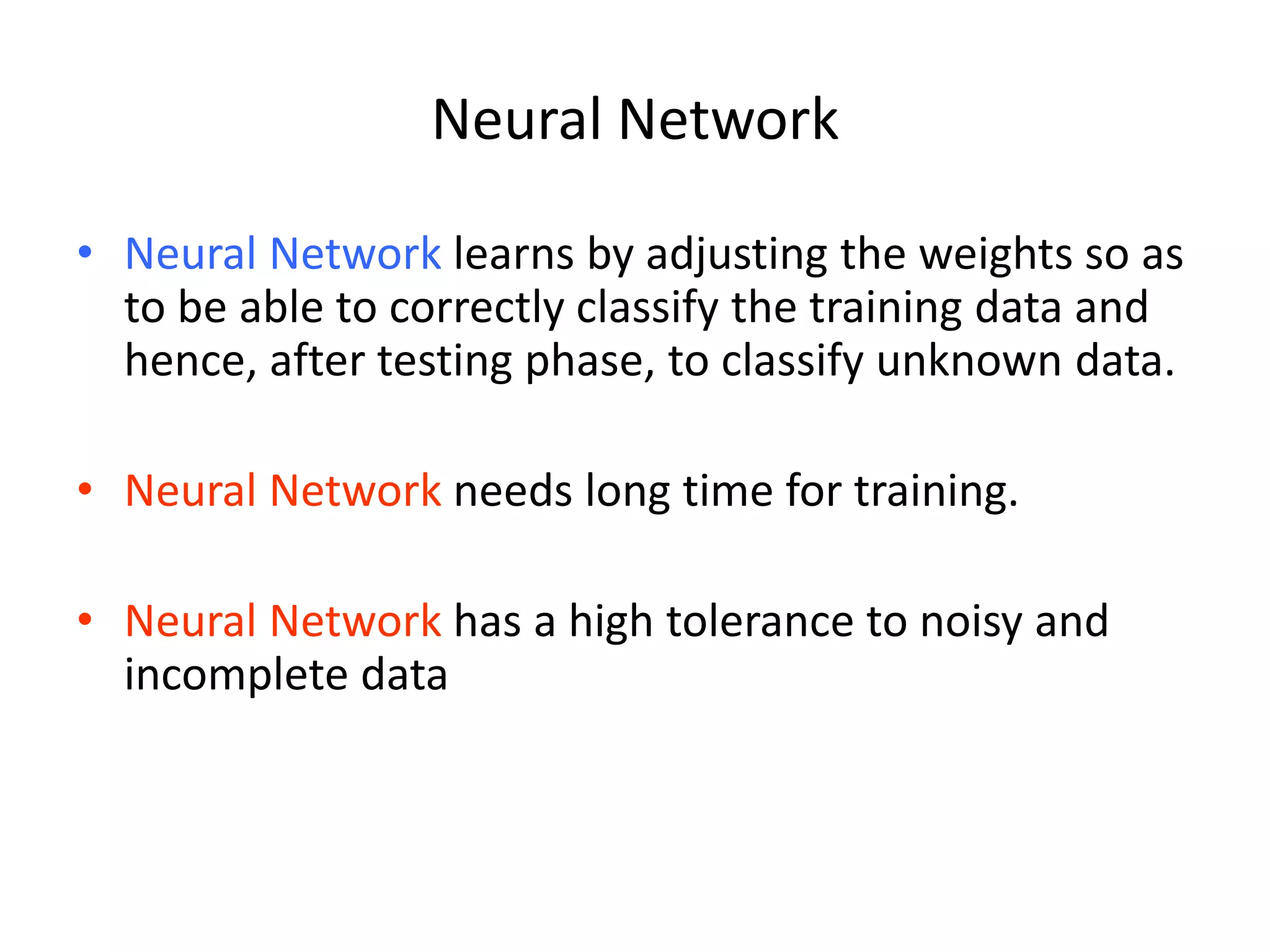 Neural Network • Neural Network learns by adjusting the weights so as to be able to correctly classify the training data and hence, after testing phase, to classify unknown data. • Neural Network needs long time for training. • Neural Network has a high tolerance to noisy and incomplete data 