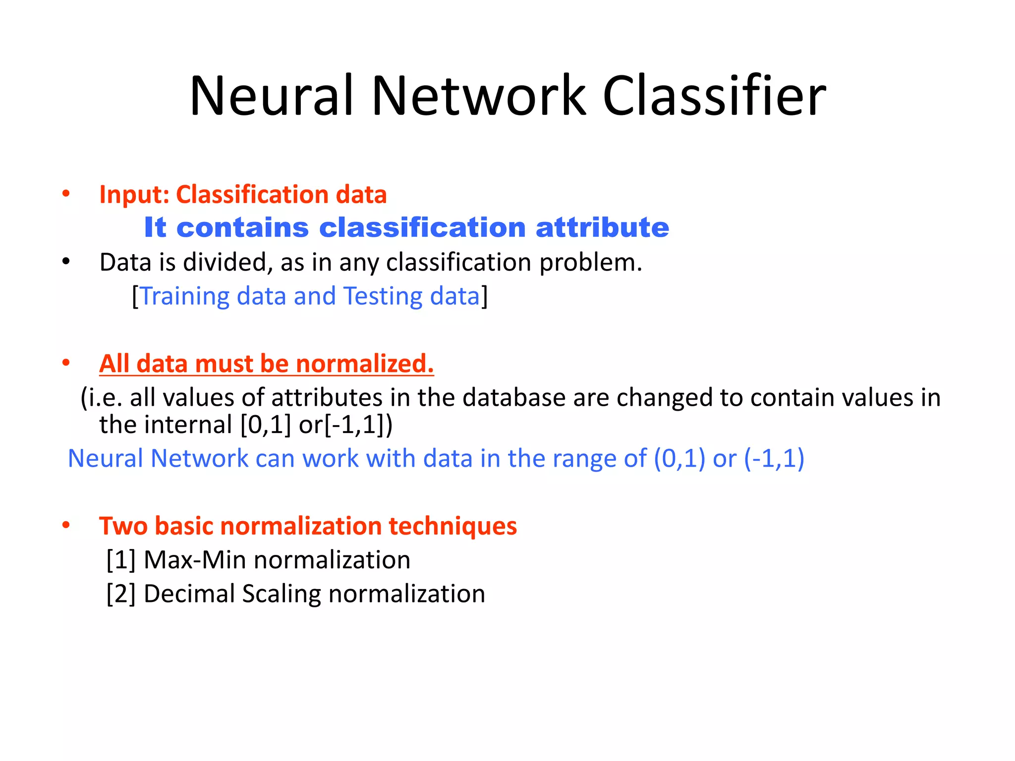 Neural Network Classifier • Input: Classification data It contains classification attribute • Data is divided, as in any classification problem. [Training data and Testing data] • All data must be normalized. (i.e. all values of attributes in the database are changed to contain values in the internal [0,1] or[-1,1]) Neural Network can work with data in the range of (0,1) or (-1,1) • Two basic normalization techniques [1] Max-Min normalization [2] Decimal Scaling normalization 