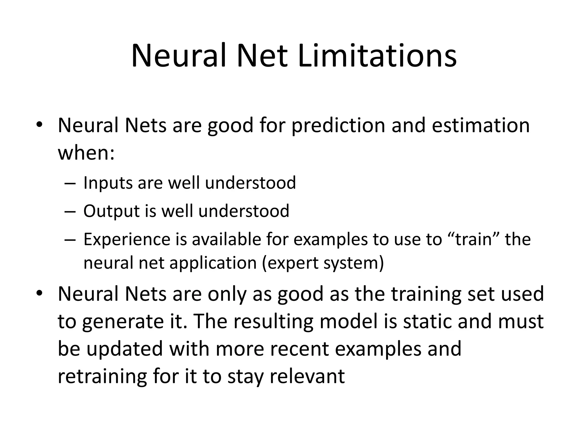 Neural Net Limitations • Neural Nets are good for prediction and estimation when: – Inputs are well understood – Output is well understood – Experience is available for examples to use to “train” the neural net application (expert system) • Neural Nets are only as good as the training set used to generate it. The resulting model is static and must be updated with more recent examples and retraining for it to stay relevant 