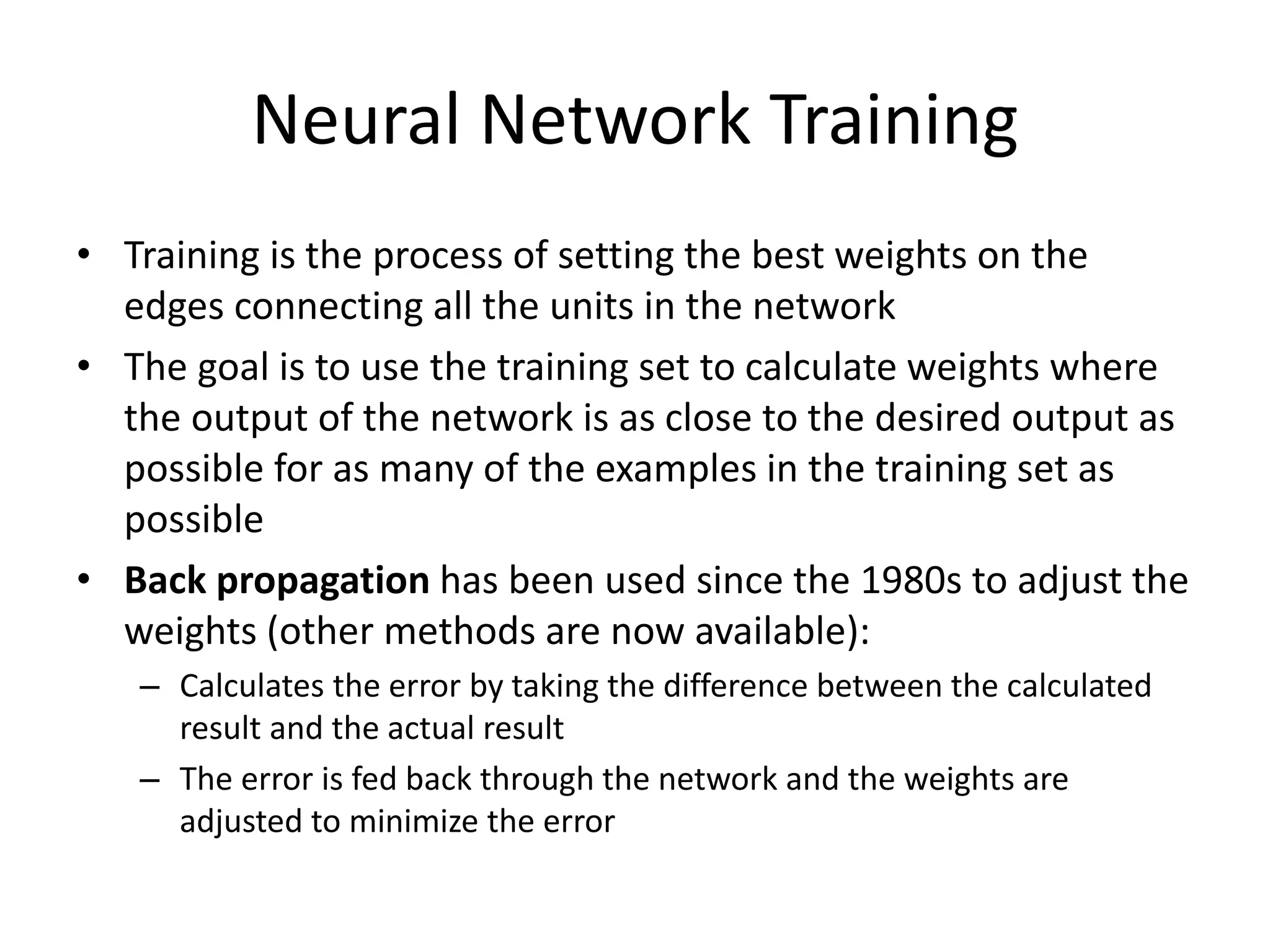 Neural Network Training • Training is the process of setting the best weights on the edges connecting all the units in the network • The goal is to use the training set to calculate weights where the output of the network is as close to the desired output as possible for as many of the examples in the training set as possible • Back propagation has been used since the 1980s to adjust the weights (other methods are now available): – Calculates the error by taking the difference between the calculated result and the actual result – The error is fed back through the network and the weights are adjusted to minimize the error 