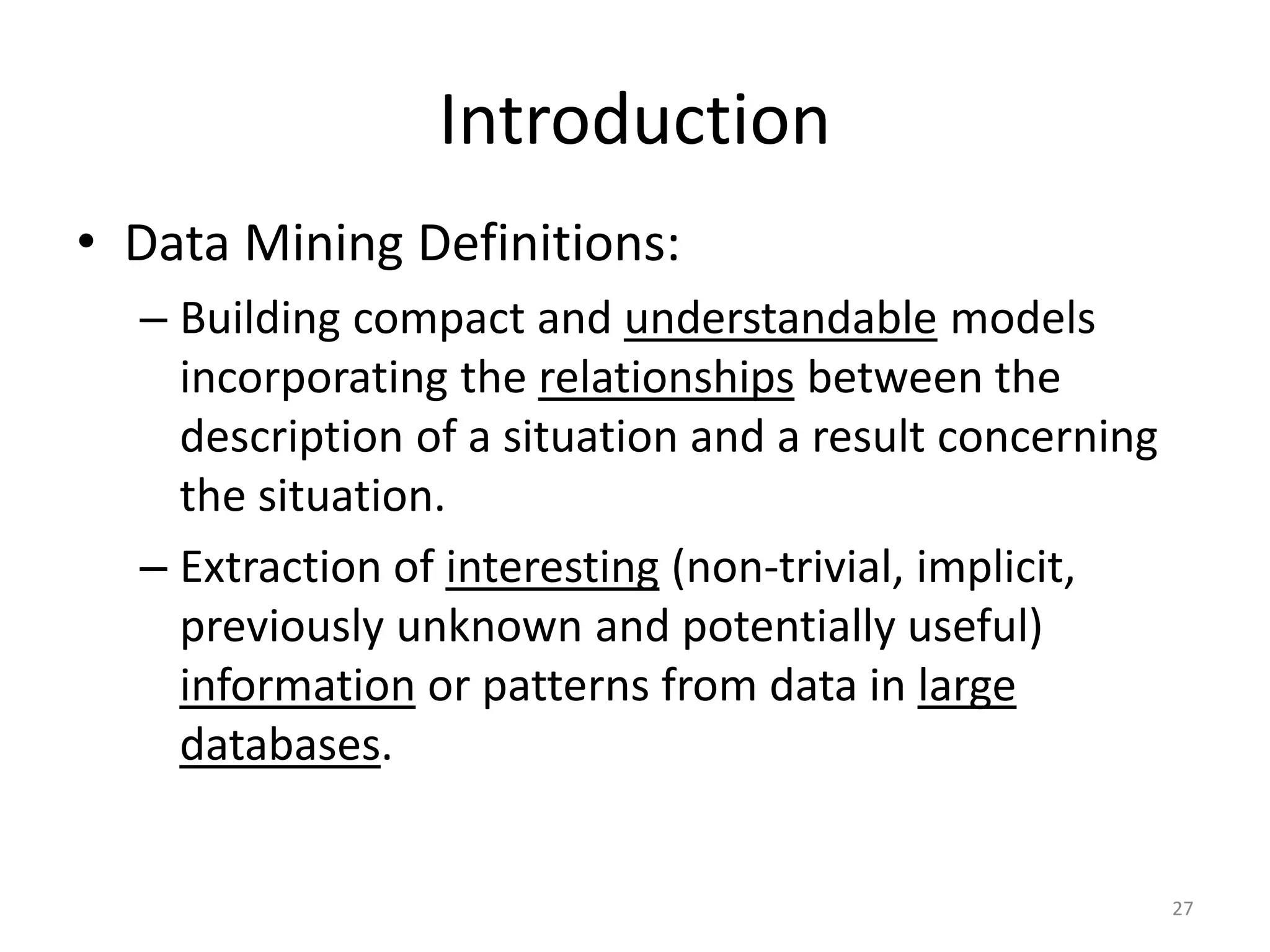 27 Introduction • Data Mining Definitions: – Building compact and understandable models incorporating the relationships between the description of a situation and a result concerning the situation. – Extraction of interesting (non-trivial, implicit, previously unknown and potentially useful) information or patterns from data in large databases. 