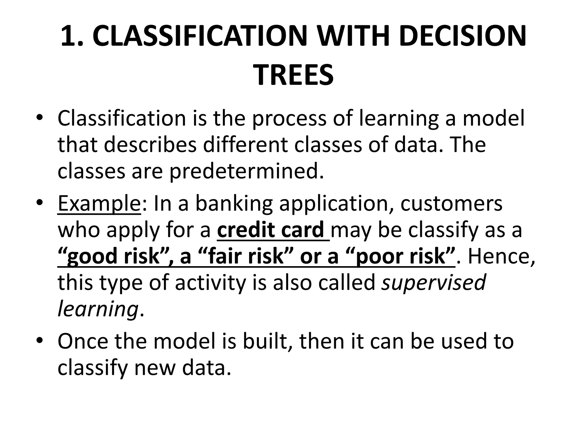 1. CLASSIFICATION WITH DECISION TREES • Classification is the process of learning a model that describes different classes of data. The classes are predetermined. • Example: In a banking application, customers who apply for a credit card may be classify as a “good risk”, a “fair risk” or a “poor risk”. Hence, this type of activity is also called supervised learning. • Once the model is built, then it can be used to classify new data. 