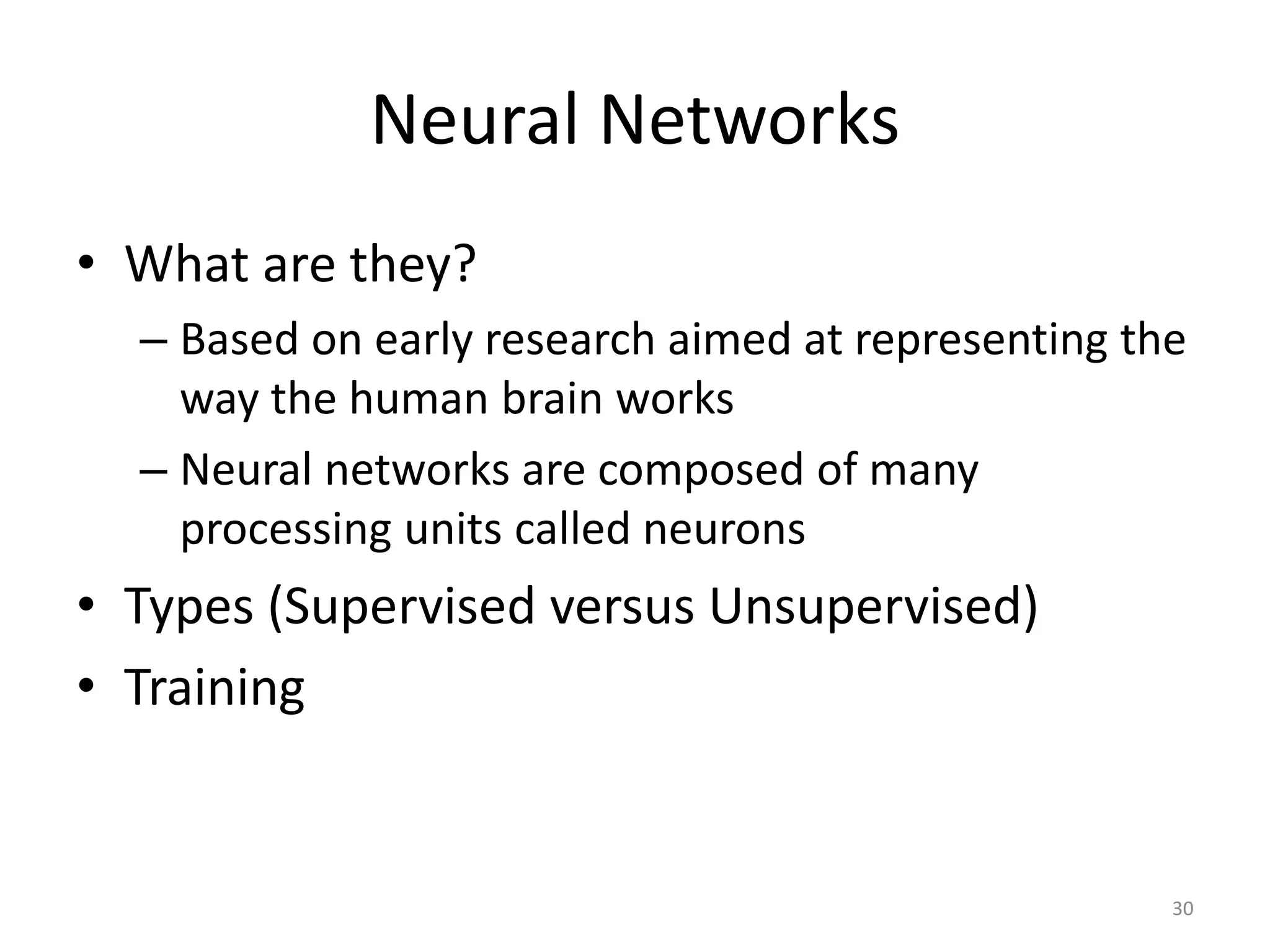 30 Neural Networks • What are they? – Based on early research aimed at representing the way the human brain works – Neural networks are composed of many processing units called neurons • Types (Supervised versus Unsupervised) • Training 