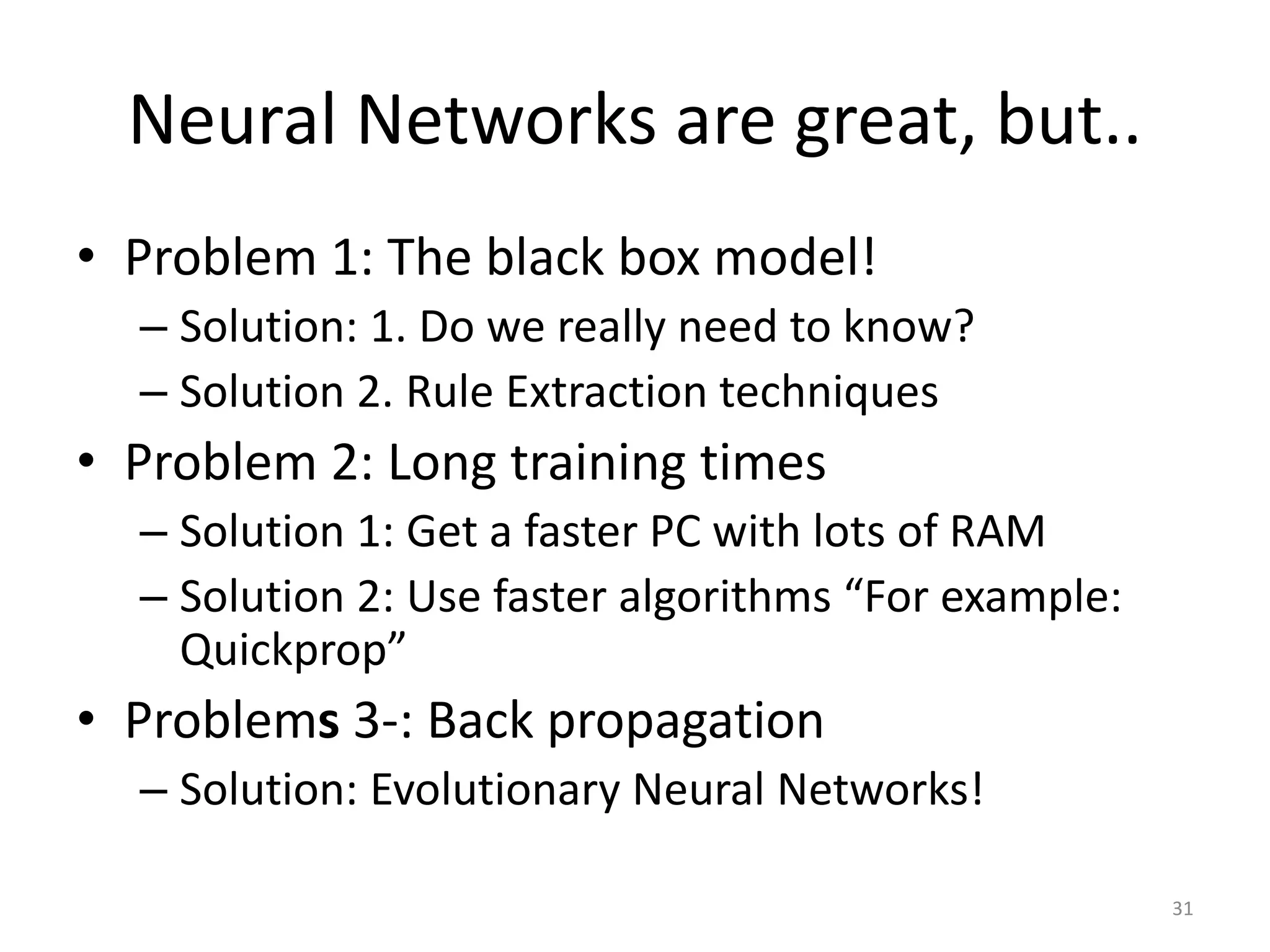 31 Neural Networks are great, but.. • Problem 1: The black box model! – Solution: 1. Do we really need to know? – Solution 2. Rule Extraction techniques • Problem 2: Long training times – Solution 1: Get a faster PC with lots of RAM – Solution 2: Use faster algorithms “For example: Quickprop” • Problems 3-: Back propagation – Solution: Evolutionary Neural Networks! 