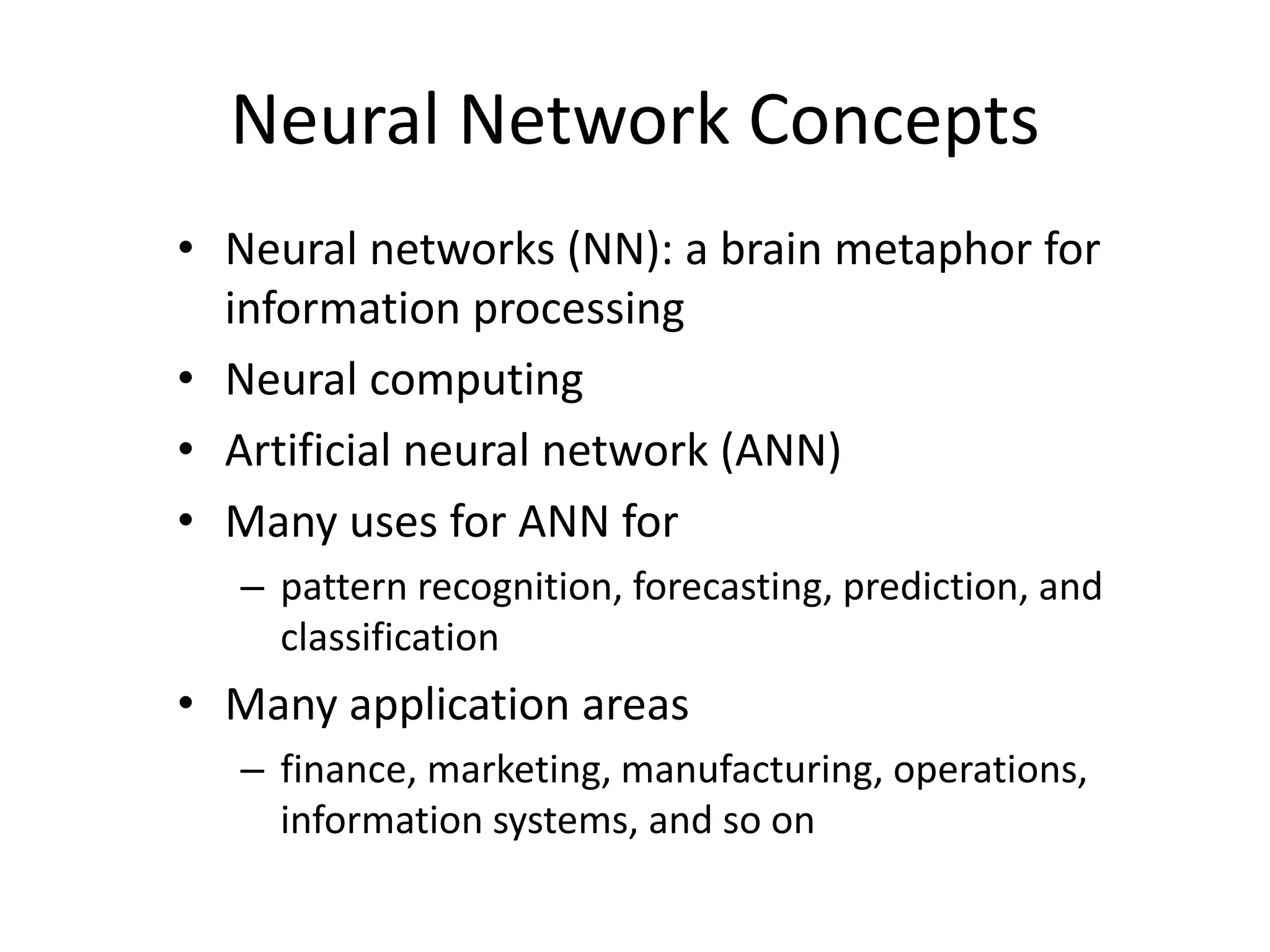 Neural Network Concepts • Neural networks (NN): a brain metaphor for information processing • Neural computing • Artificial neural network (ANN) • Many uses for ANN for – pattern recognition, forecasting, prediction, and classification • Many application areas – finance, marketing, manufacturing, operations, information systems, and so on 