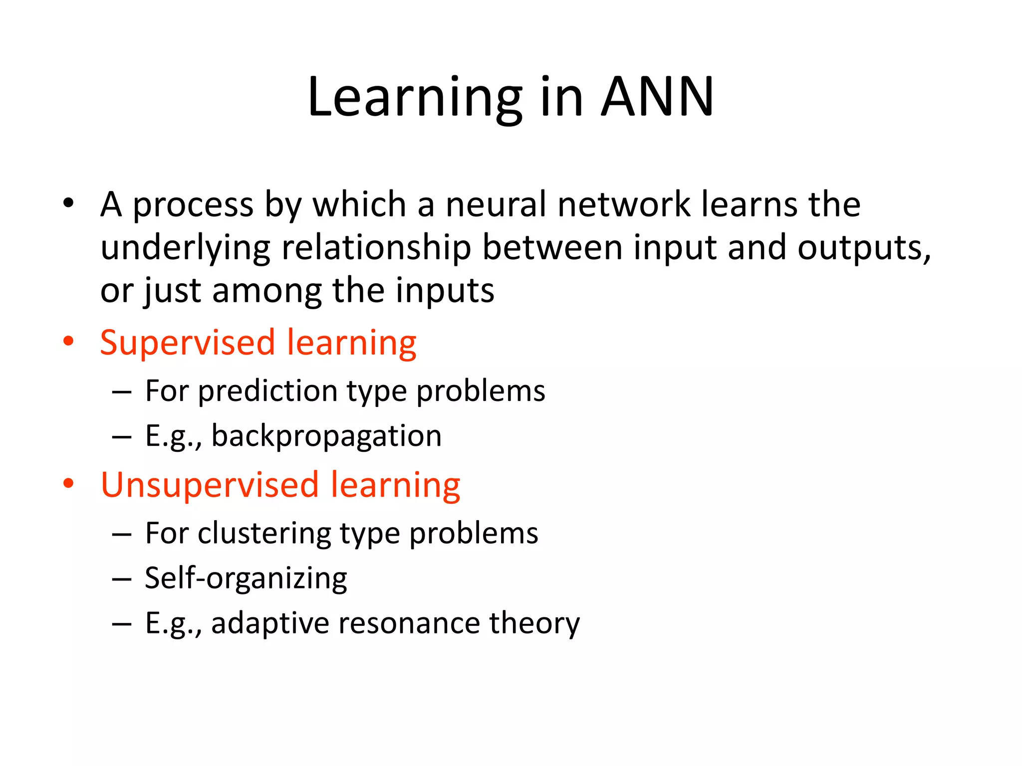 Learning in ANN • A process by which a neural network learns the underlying relationship between input and outputs, or just among the inputs • Supervised learning – For prediction type problems – E.g., backpropagation • Unsupervised learning – For clustering type problems – Self-organizing – E.g., adaptive resonance theory 