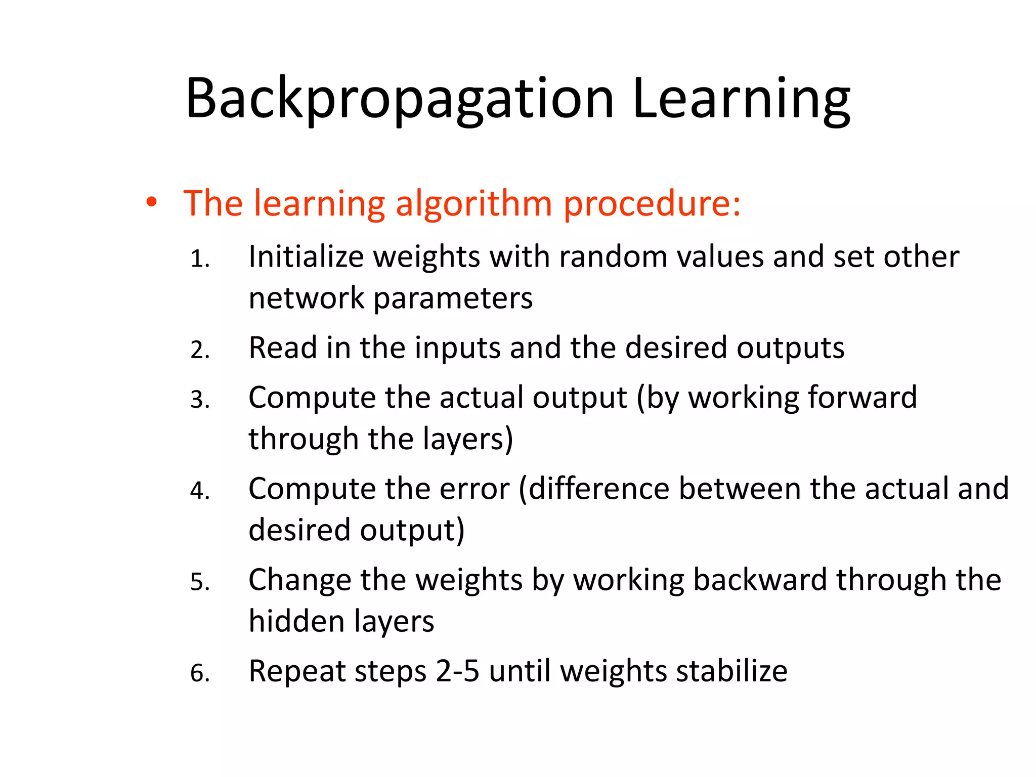Backpropagation Learning • The learning algorithm procedure: 1. Initialize weights with random values and set other network parameters 2. Read in the inputs and the desired outputs 3. Compute the actual output (by working forward through the layers) 4. Compute the error (difference between the actual and desired output) 5. Change the weights by working backward through the hidden layers 6. Repeat steps 2-5 until weights stabilize 