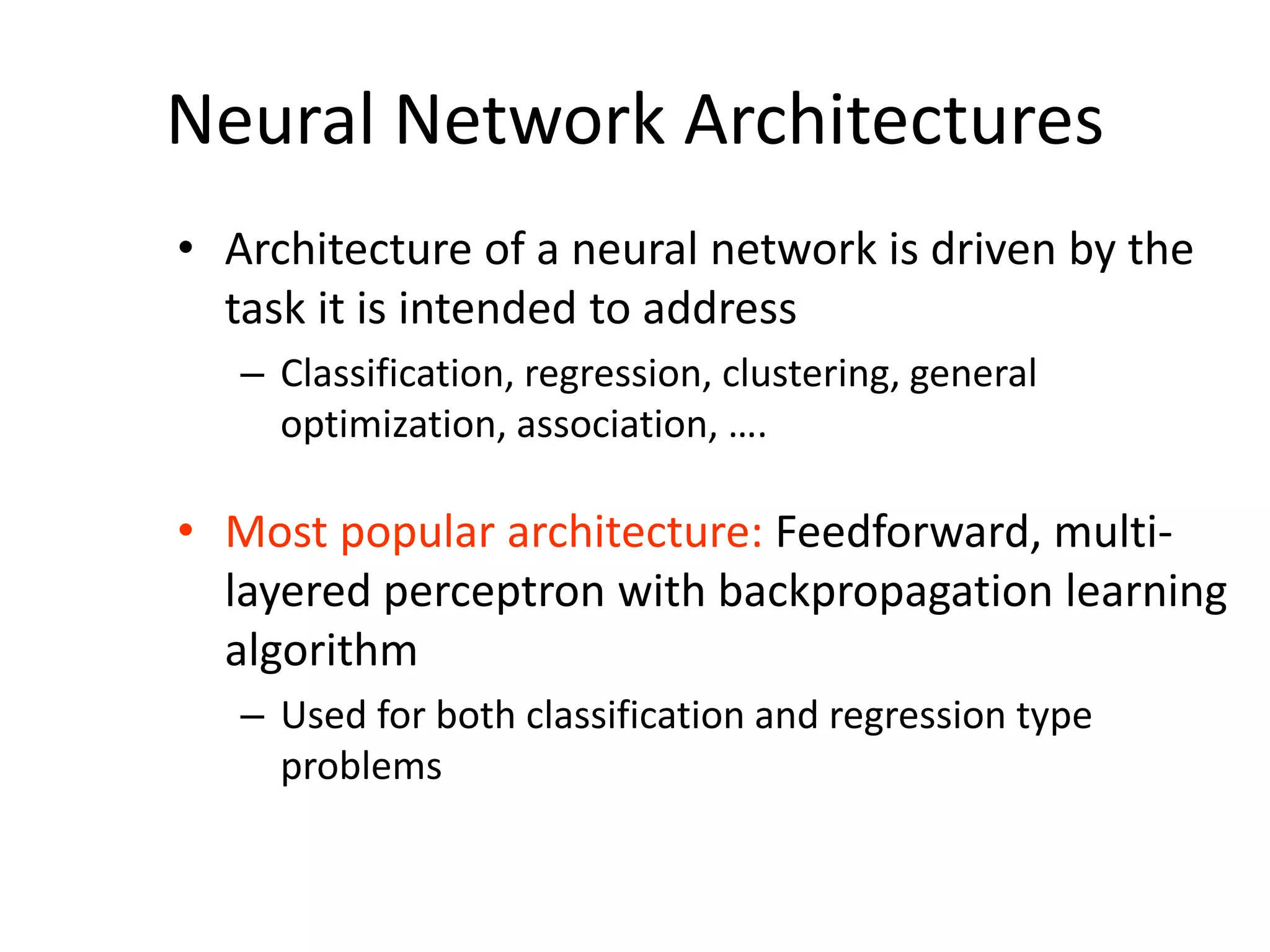 Neural Network Architectures • Architecture of a neural network is driven by the task it is intended to address – Classification, regression, clustering, general optimization, association, …. • Most popular architecture: Feedforward, multi- layered perceptron with backpropagation learning algorithm – Used for both classification and regression type problems 