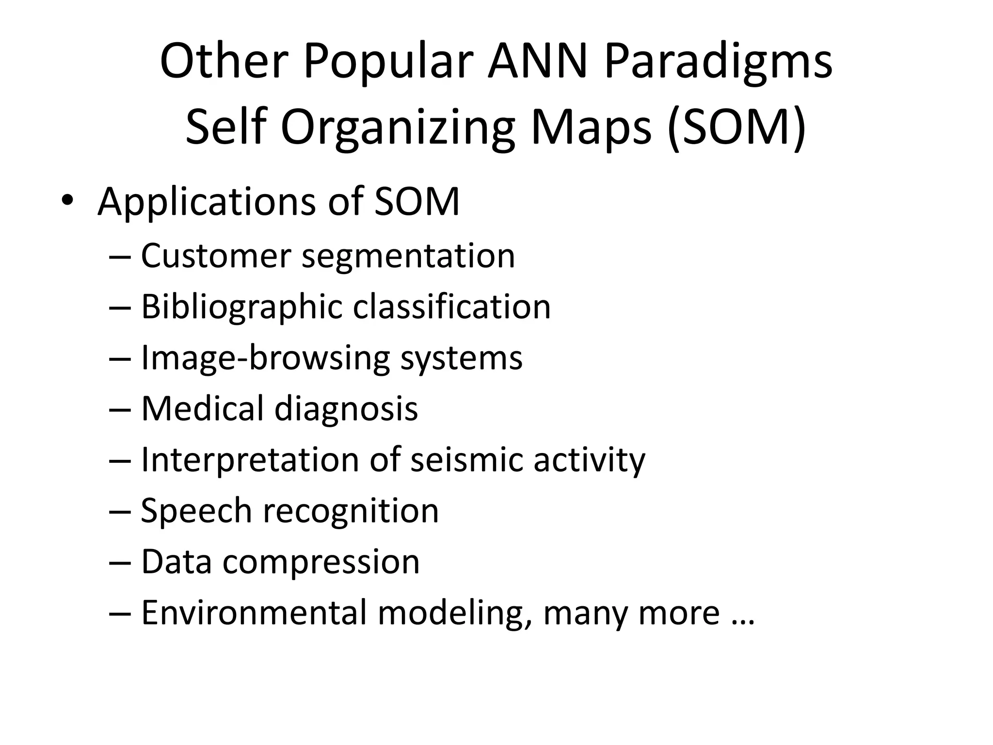 Other Popular ANN Paradigms Self Organizing Maps (SOM) • Applications of SOM – Customer segmentation – Bibliographic classification – Image-browsing systems – Medical diagnosis – Interpretation of seismic activity – Speech recognition – Data compression – Environmental modeling, many more … 