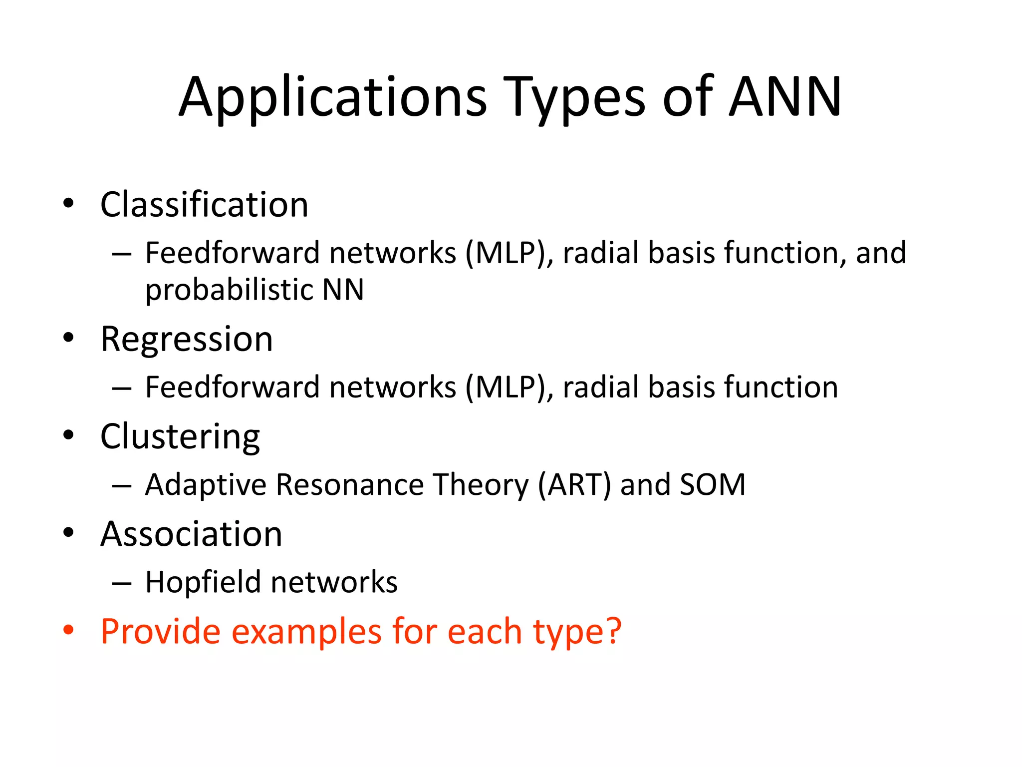 Applications Types of ANN • Classification – Feedforward networks (MLP), radial basis function, and probabilistic NN • Regression – Feedforward networks (MLP), radial basis function • Clustering – Adaptive Resonance Theory (ART) and SOM • Association – Hopfield networks • Provide examples for each type? 
