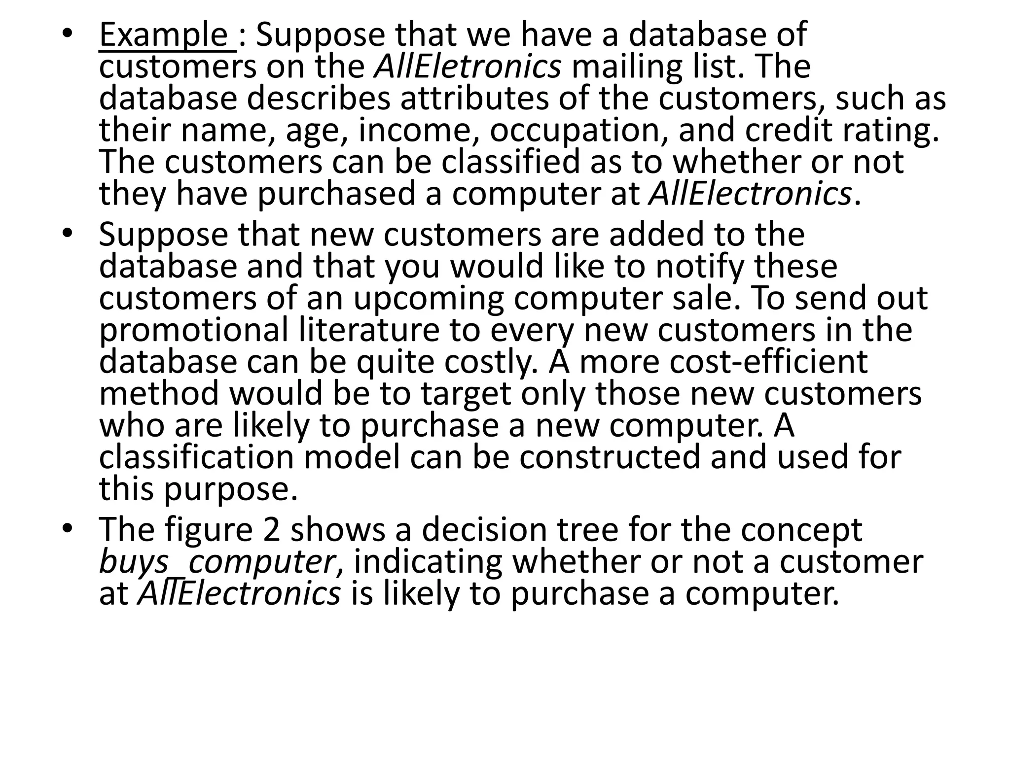 • Example : Suppose that we have a database of customers on the AllEletronics mailing list. The database describes attributes of the customers, such as their name, age, income, occupation, and credit rating. The customers can be classified as to whether or not they have purchased a computer at AllElectronics. • Suppose that new customers are added to the database and that you would like to notify these customers of an upcoming computer sale. To send out promotional literature to every new customers in the database can be quite costly. A more cost-efficient method would be to target only those new customers who are likely to purchase a new computer. A classification model can be constructed and used for this purpose. • The figure 2 shows a decision tree for the concept buys_computer, indicating whether or not a customer at AllElectronics is likely to purchase a computer. 