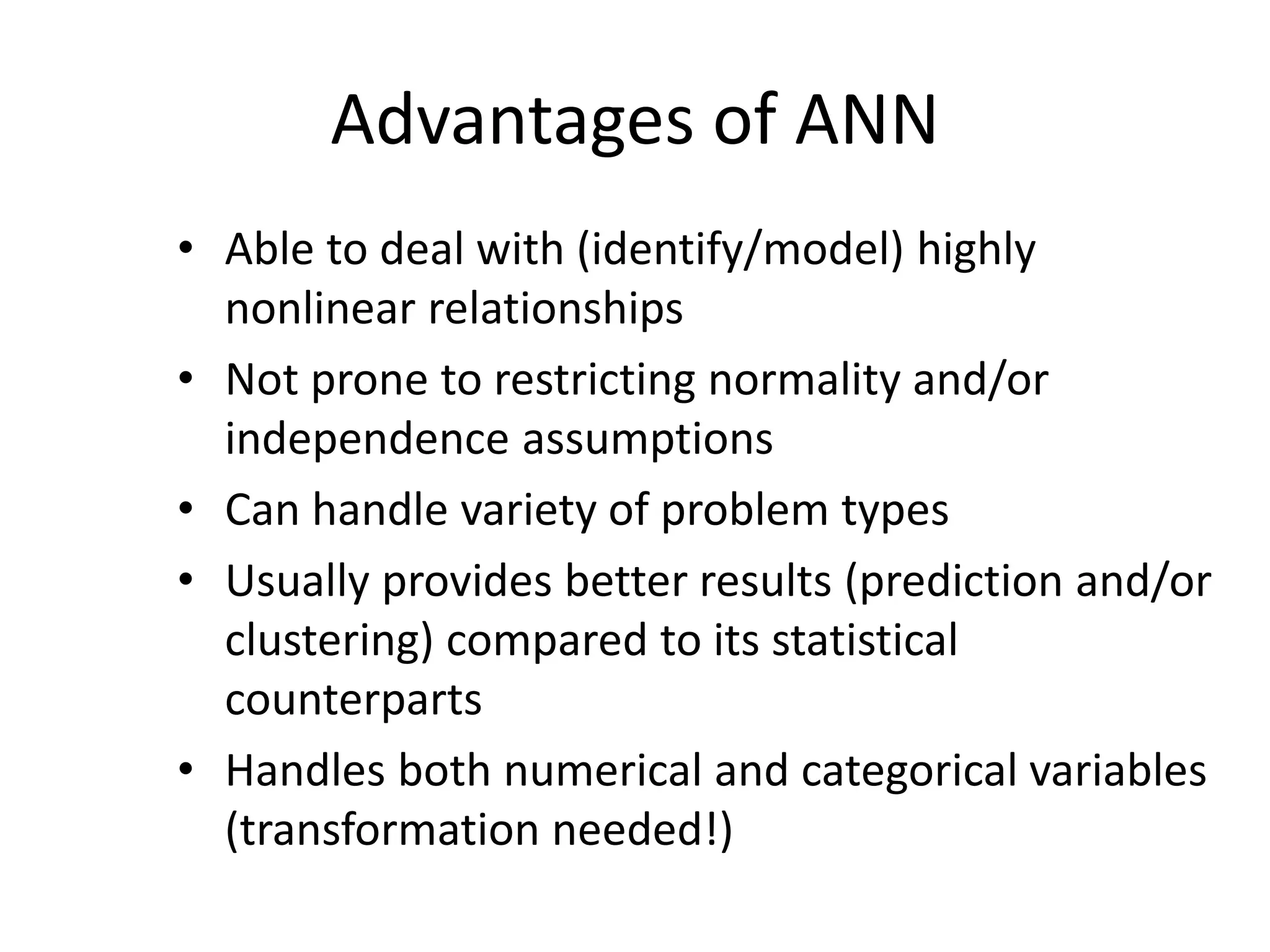 Advantages of ANN • Able to deal with (identify/model) highly nonlinear relationships • Not prone to restricting normality and/or independence assumptions • Can handle variety of problem types • Usually provides better results (prediction and/or clustering) compared to its statistical counterparts • Handles both numerical and categorical variables (transformation needed!) 