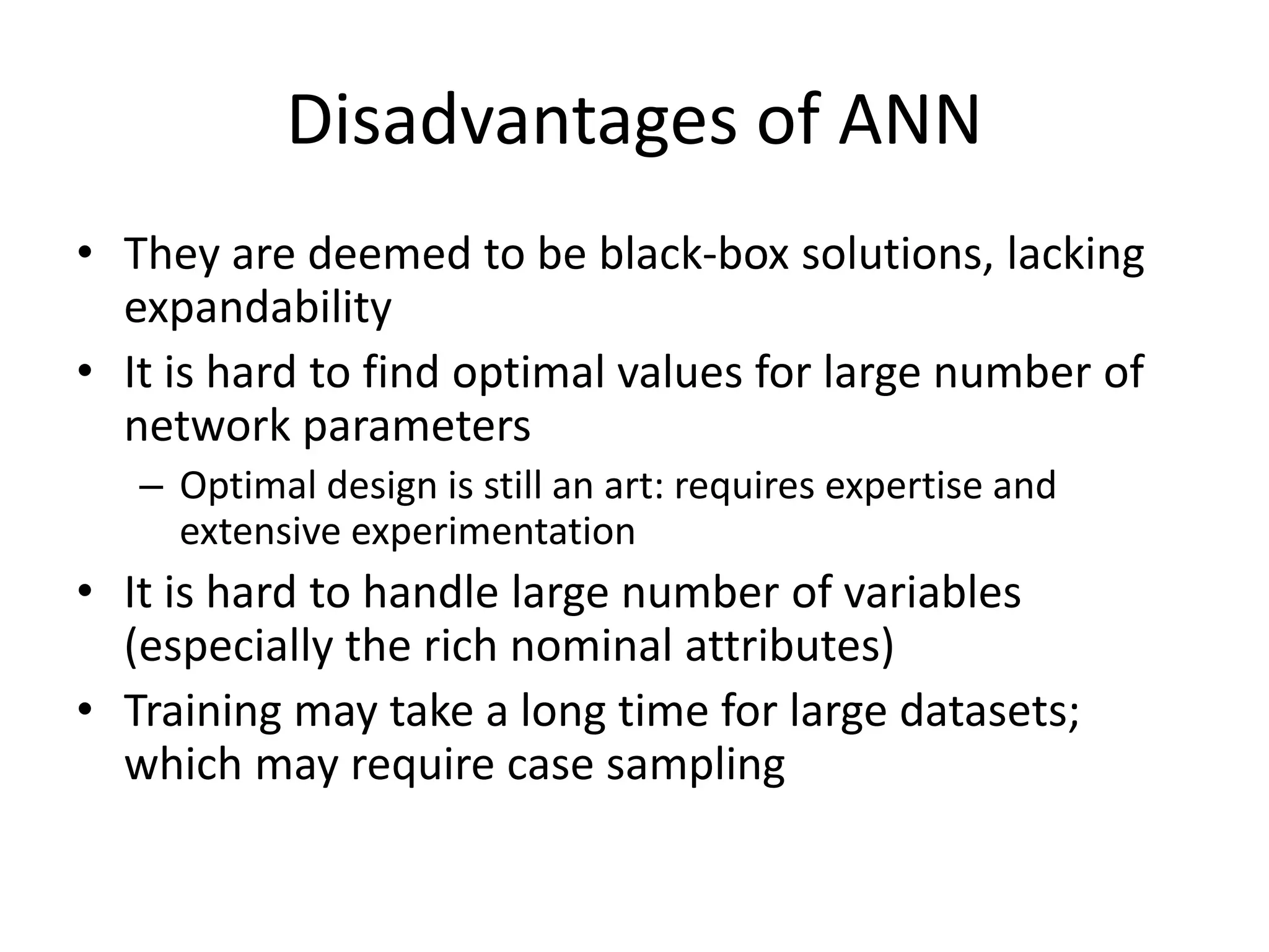 Disadvantages of ANN • They are deemed to be black-box solutions, lacking expandability • It is hard to find optimal values for large number of network parameters – Optimal design is still an art: requires expertise and extensive experimentation • It is hard to handle large number of variables (especially the rich nominal attributes) • Training may take a long time for large datasets; which may require case sampling 