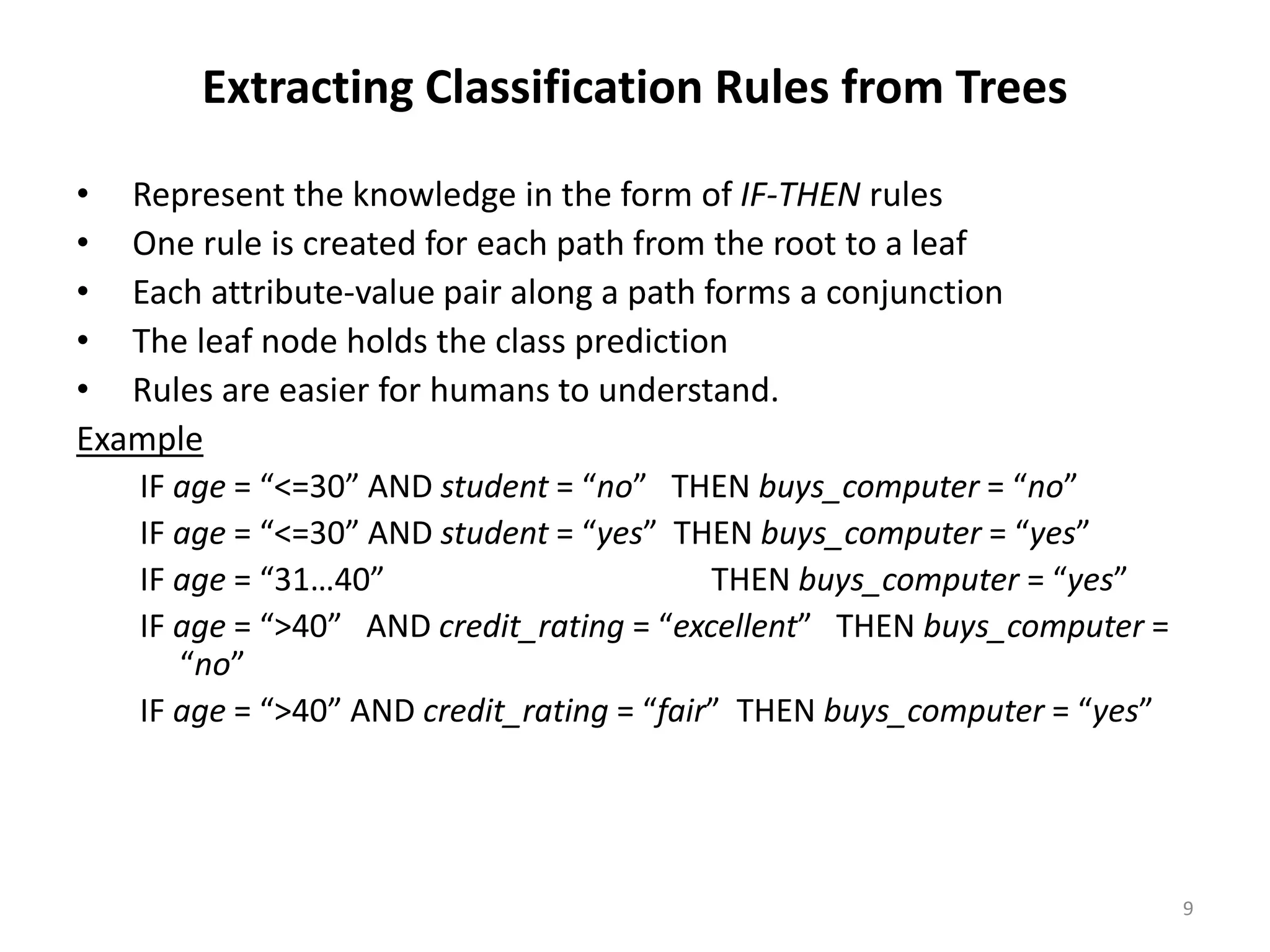 9 Extracting Classification Rules from Trees • Represent the knowledge in the form of IF-THEN rules • One rule is created for each path from the root to a leaf • Each attribute-value pair along a path forms a conjunction • The leaf node holds the class prediction • Rules are easier for humans to understand. Example IF age = “<=30” AND student = “no” THEN buys_computer = “no” IF age = “<=30” AND student = “yes” THEN buys_computer = “yes” IF age = “31…40” THEN buys_computer = “yes” IF age = “>40” AND credit_rating = “excellent” THEN buys_computer = “no” IF age = “>40” AND credit_rating = “fair” THEN buys_computer = “yes” 