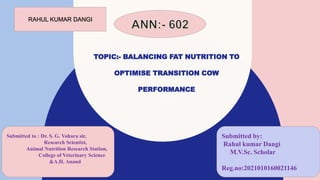 TOPIC:- BALANCING FAT NUTRITION TO
OPTIMISE TRANSITION COW
PERFORMANCE
Dangi
Submitted to : Dr. S. G. Vohara sir,
Research Scientist,
Animal Nutrition Research Station,
College of Veterinary Science
&A.H. Anand
Submitted by:
Rahul kumar Dangi
M.V.Sc. Scholar
Reg.no:2021010160021146
RAHUL KUMAR DANGI
 