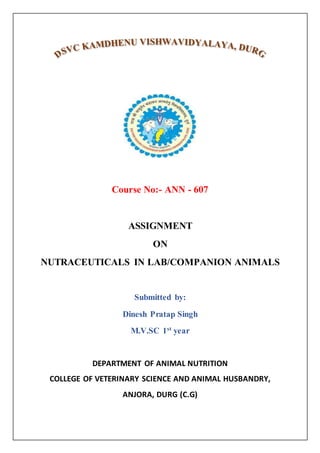 Course No:- ANN - 607
ASSIGNMENT
ON
NUTRACEUTICALS IN LAB/COMPANION ANIMALS
Submitted by:
Dinesh Pratap Singh
M.V.SC 1st
year
DEPARTMENT OF ANIMAL NUTRITION
COLLEGE OF VETERINARY SCIENCE AND ANIMAL HUSBANDRY,
ANJORA, DURG (C.G)
 