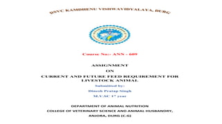 Course No:- ANN - 609
ASSIGNMENT
ON
CURRENT AND FUTURE FEED REQUIREMENT FOR
LIVESTOCK ANIMAL
Submitted by:
Dinesh Pratap Singh
M.V.SC 1st
year
DEPARTMENT OF ANIMAL NUTRITION
COLLEGE OF VETERINARY SCIENCE AND ANIMAL HUSBANDRY,
ANJORA, DURG (C.G)
 