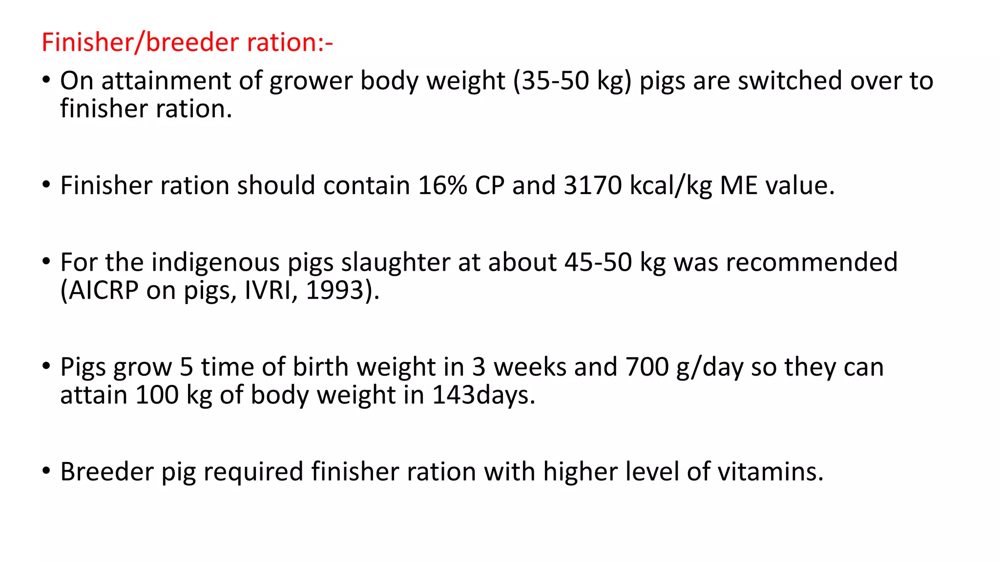 Finisher/breeder ration:-
• On attainment of grower body weight (35-50 kg) pigs are switched over to
finisher ration.
• Finisher ration should contain 16% CP and 3170 kcal/kg ME value.
• For the indigenous pigs slaughter at about 45-50 kg was recommended
(AICRP on pigs, IVRI, 1993).
• Pigs grow 5 time of birth weight in 3 weeks and 700 g/day so they can
attain 100 kg of body weight in 143days.
• Breeder pig required finisher ration with higher level of vitamins.
 