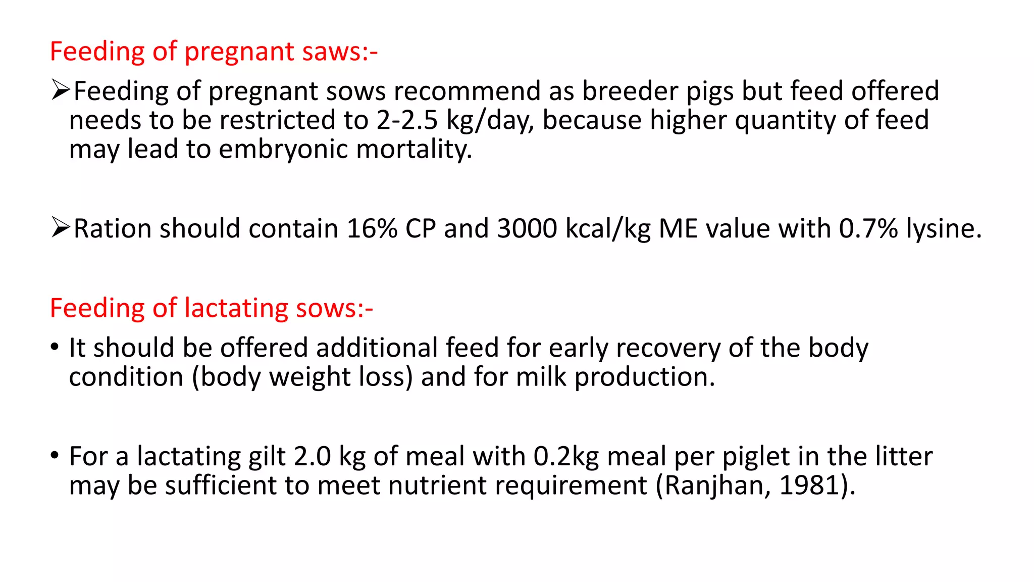 Feeding of pregnant saws:-
Feeding of pregnant sows recommend as breeder pigs but feed offered
needs to be restricted to 2-2.5 kg/day, because higher quantity of feed
may lead to embryonic mortality.
Ration should contain 16% CP and 3000 kcal/kg ME value with 0.7% lysine.
Feeding of lactating sows:-
• It should be offered additional feed for early recovery of the body
condition (body weight loss) and for milk production.
• For a lactating gilt 2.0 kg of meal with 0.2kg meal per piglet in the litter
may be sufficient to meet nutrient requirement (Ranjhan, 1981).
 