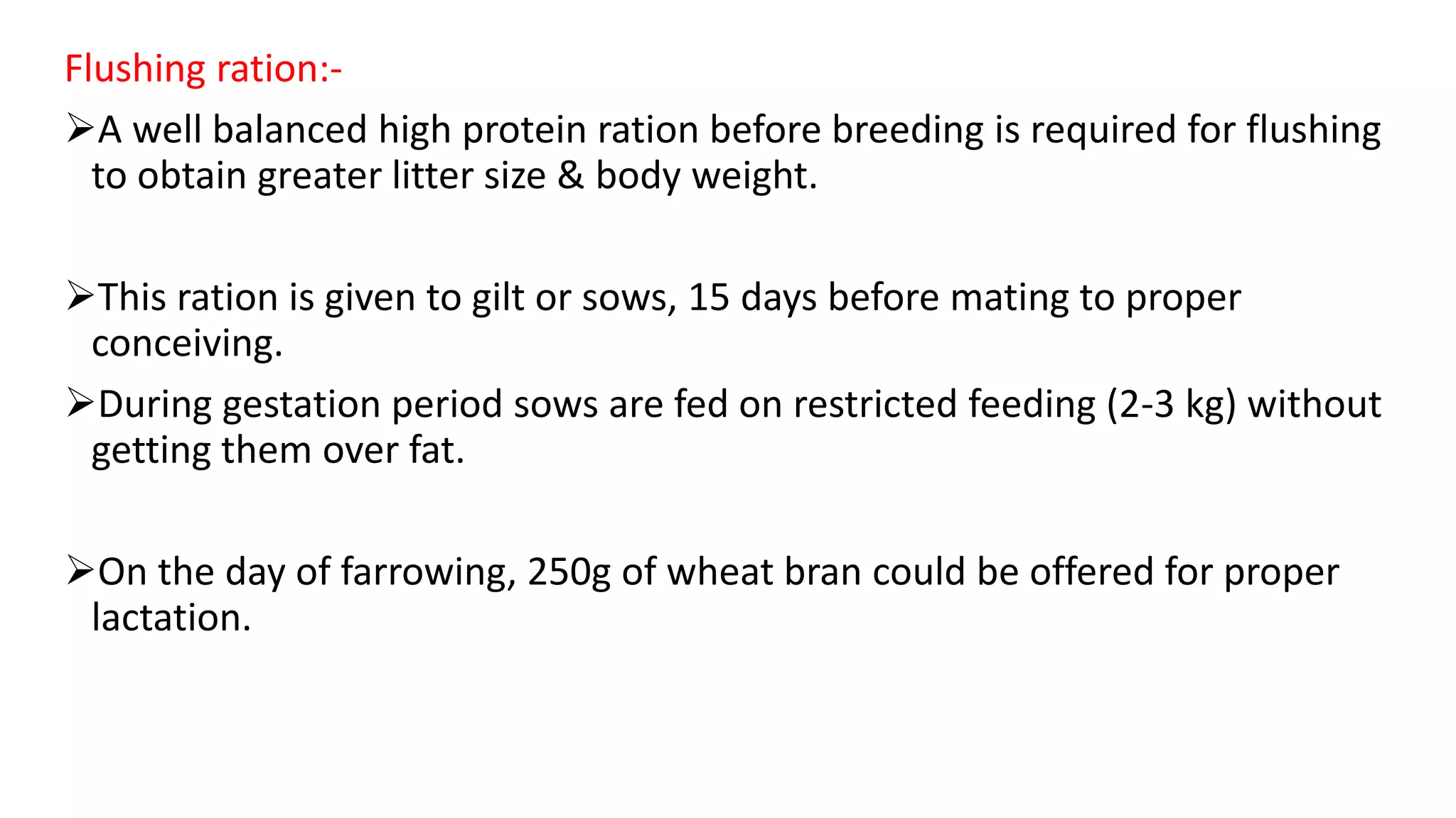 Flushing ration:-
A well balanced high protein ration before breeding is required for flushing
to obtain greater litter size & body weight.
This ration is given to gilt or sows, 15 days before mating to proper
conceiving.
During gestation period sows are fed on restricted feeding (2-3 kg) without
getting them over fat.
On the day of farrowing, 250g of wheat bran could be offered for proper
lactation.
 