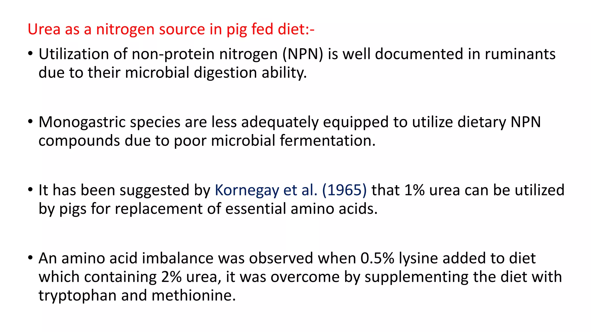 Urea as a nitrogen source in pig fed diet:-
• Utilization of non-protein nitrogen (NPN) is well documented in ruminants
due to their microbial digestion ability.
• Monogastric species are less adequately equipped to utilize dietary NPN
compounds due to poor microbial fermentation.
• It has been suggested by Kornegay et al. (1965) that 1% urea can be utilized
by pigs for replacement of essential amino acids.
• An amino acid imbalance was observed when 0.5% lysine added to diet
which containing 2% urea, it was overcome by supplementing the diet with
tryptophan and methionine.
 