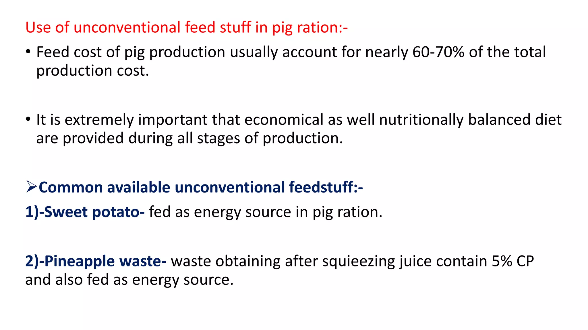 Use of unconventional feed stuff in pig ration:-
• Feed cost of pig production usually account for nearly 60-70% of the total
production cost.
• It is extremely important that economical as well nutritionally balanced diet
are provided during all stages of production.
Common available unconventional feedstuff:-
1)-Sweet potato- fed as energy source in pig ration.
2)-Pineapple waste- waste obtaining after squieezing juice contain 5% CP
and also fed as energy source.
 