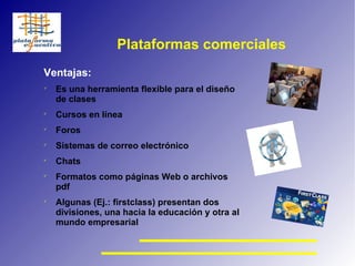 Plataformas comerciales Ventajas: Es una herramienta flexible para el diseño de clases Cursos en línea Foros Sistemas de correo electrónico Chats Formatos como páginas Web o archivos pdf Algunas (Ej.: firstclass) presentan dos divisiones, una hacia la educación y otra al mundo empresarial 