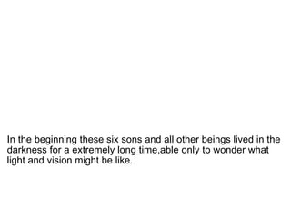   In the beginning these six sons and all other beings lived in the darkness for a extremely long time,able only to wonder what light and vision might be like.  