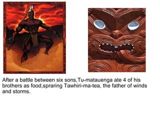   After a battle between six sons,Tu-matauenga ate 4 of his brothers as food,spraring Tawhiri-ma-tea, the father of winds and storms. 