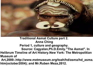                                Traditional Asmat Culture part 2.                                          Anna Ching                        Period 1, culture and geography.                          Source: Cagyalan,Ph.D.Emily.&quot;The Asmat&quot;. In Helibrum Timeline of Art History.New York: The Metropolitian Museum of    Art,2000-.http://www.metmuseum.org/toah/hd/asma/hd_asma.htm(october2004); and Mr.Ruben Meza,2012. 
