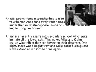 Anna’s parents remain together but tension remains high. To
  your horror, Anna runs away from home as she cannot cope
  under the family atmosphere. Twice officials had to retrieve
  her, to bring her home.

Anna fails her entry exams into secondary school which puts
  her into all the lower sets. This makes Mike and Claire
  realize what effect they are having on their daughter. One
  night, there was a mighty row and Mike packs his bags and
  leaves. Anna never sees her dad again.
 