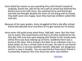 Anna failed her exams as was spending time with Daniel instead of
  studying. Daniel too, did not do very well at school but believed his
  destiny was to be with Anna. You watched Anna and Daniel get
  married and thought despite the strain of not doing well at school,
  they both were very happy. Soon they had two children called Ellie
  and Jack.

Because of her poor grades, Anna struggled to find a job after school.
  Daniel did odd jobs here and there to try get money for his family.

Anna never did quite know what these ‘odd jobs’ were. But she tried
  not to worry. She loved Daniel and that is all what mattered to her.
  One day, Ellie and Jack were playing with Daniel at the nearby park,
  whilst Anna was busy tidying up at home. Suddenly there was a
  knock at the door. Anna answers the door to an unknown man in a
  black jacket, he has a certain look in his eyes. He asks to see Daniel
  directly. Anna is nervous whether Daniels ‘odd jobs’ are dangerous
  and he is now in trouble. You are worried but have learnt Daniel is
  trustworthy, however this man Anna has never seen before.
                                                 Click here
 
