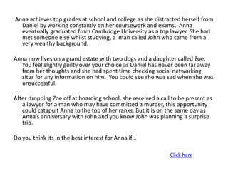 Anna achieves top grades at school and college as she distracted herself from
  Daniel by working constantly on her coursework and exams. Anna
  eventually graduated from Cambridge University as a top lawyer. She had
  met someone else whilst studying, a man called John who came from a
  very wealthy background.

Anna now lives on a grand estate with two dogs and a daughter called Zoe.
  You feel slightly guilty over your choice as Daniel has never been far away
  from her thoughts and she had spent time checking social networking
  sites for any information on him. You could see she was sad when she was
  unsuccessful.

After dropping Zoe off at boarding school, she received a call to be present as
   a lawyer for a man who may have committed a murder, this opportunity
   could catapult Anna to the top of her ranks. But it is on the same day as
   Anna’s anniversary with John and you know John was planning a surprise
   trip.

Do you think its in the best interest for Anna if…

                                                              Click here
 