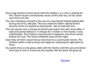 Anna rings Daniel to come home with the children, as a man is waiting for
   him. Daniel returns and becomes weary of this man too, he has never
   seen him in his life.
The man introduces himself as the son of a man Daniel helped looked after
   during one of his odd jobs. The man stated his father adored Daniel
   because of this he wanted to help Daniel - like he had with him.
The man passes over a cheque to Daniel and wishes him well. Anna takes a
   look and cannot believe it. A cheque for 1 million in their hands, it was
   unbelievable. The children jump around in happiness and Anna cannot
   believe her luck. The family celebrate long into the night.
Soon they sell their council house and move to a countryside retreat. The
   children settle in well and you are happy for choosing the right path for
   Anna.
You watch Anna as she grows older with her family. Until the very end where
   Anna lays to rest in a home by the seaside, like the place she grew up.


                                                    Click here
 