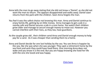 Anna tells the man to go away stating that she did not know a ‘Daniel’, as she did not
   want the man to return. The appears disappointed and walks away. Daniel soon
   returns from the park with the children. Soon Anna forgets the man.

You feel it was the safest choice not knowing this man. Anna and Daniel continue to
   enjoy family life, getting by on little money. Anna manages to get a job in a
   nearby cafe and Daniel secures a job in a care home. You watch their children
   grow older and manage to secure enough money to move out. However you
   cannot interfere with their lives, as they too, have guardians.

As the couple grow old , their children send Anna and Daniel enough money to help
    pay for a carer. As it was cheaper than sending them to a home.

Anna and Daniel decide for one last holiday by the sea. You see Anna is happier by
   the sea, like she was when she was younger. They spot a retirement home by the
   sea front and wish they could have lived there. One morning Anna does not
   wake and you know it is the end. But you are happy knowing she lived her life
   with the one she loved and was happy.


                                                       Click here
 