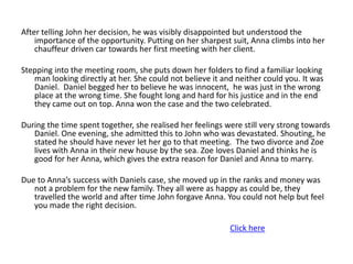 After telling John her decision, he was visibly disappointed but understood the
    importance of the opportunity. Putting on her sharpest suit, Anna climbs into her
    chauffeur driven car towards her first meeting with her client.

Stepping into the meeting room, she puts down her folders to find a familiar looking
   man looking directly at her. She could not believe it and neither could you. It was
   Daniel. Daniel begged her to believe he was innocent, he was just in the wrong
   place at the wrong time. She fought long and hard for his justice and in the end
   they came out on top. Anna won the case and the two celebrated.

During the time spent together, she realised her feelings were still very strong towards
   Daniel. One evening, she admitted this to John who was devastated. Shouting, he
   stated he should have never let her go to that meeting. The two divorce and Zoe
   lives with Anna in their new house by the sea. Zoe loves Daniel and thinks he is
   good for her Anna, which gives the extra reason for Daniel and Anna to marry.

Due to Anna’s success with Daniels case, she moved up in the ranks and money was
   not a problem for the new family. They all were as happy as could be, they
   travelled the world and after time John forgave Anna. You could not help but feel
   you made the right decision.

                                                           Click here
 