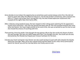 Anna decides to turn down the opportunity as sometimes work cannot always come first. She did not
   want to upset John after the effort he had put in. On the day of their anniversary, John surprises her
   with a 1st claess trip to New York. During their trip, the two visited expensive restaurants and
   enjoyed all the sights New York had to offer.

After a fabulous long weekend away, the two relaxed in their sitting room watching TV. On appeared a
    recent court conviction – the case she would have been part of. The man proved innocent was none
    other but Daniel. Her heart leapt and fell at the same time, she was so excited to see him but so sad
    she missed the chance of reuniting with him.

That evening, Anna lay awake. Even though she was giving a life to Zoe she could only dream of when
    she was younger. She was not 100% happy with John, she thought she was. You could see she was
    distracted by the lifestyle but hoped your choices had been for the best.

It broke your heart seeing her miss Daniel, but she could not bear to part with John despite the doubts
     about the marriage. After all he was a great friend and the father to her child. Anna continued to
     search for Daniel, up until her last day when she finally came to rest.




                                                                      Click here
 