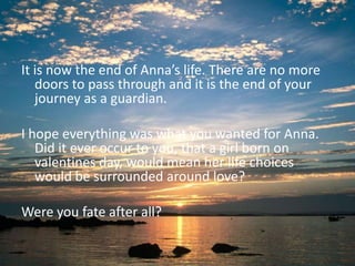 It is now the end of Anna’s life. There are no more
   doors to pass through and it is the end of your
   journey as a guardian.

I hope everything was what you wanted for Anna.
   Did it ever occur to you, that a girl born on
   valentines day, would mean her life choices
   would be surrounded around love?

Were you fate after all?
 