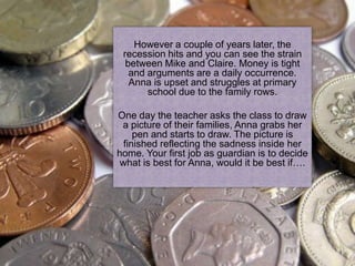 Your journey begins on 14th February, the
   day Anna is a couple of years later, the
     However born. Mike and Claire take her
 recession hits and in the centre of a seaside
   back to their house you can see the strain
  between Mike and Claire. Money is tight
   town.
  and arguments are a daily occurrence.
  Anna is upset and struggles at primary
  You can clearly see her parents adore her.
      school due to the family rows.
  Four years pass and soon Anna is old
  enough to start school. All seems well and as
Oneguardian your job so far seems pretty draw
  a day the teacher asks the class to
 a picture of their families, Anna grabs her
  easy!
     pen and starts to draw. The picture is
  finished reflecting the sadness inside her
home. Your first job as guardian is to decide
 what is best for Anna, would it be best if….
 