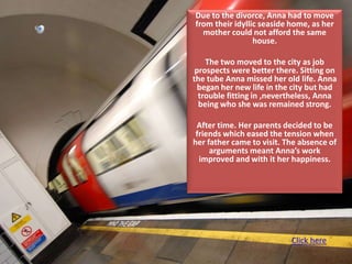 Due to the divorce, Anna had to move
from their idyllic seaside home, as her
  mother could not afford the same
                 house.

    The two moved to the city as job
 prospects were better there. Sitting on
the tube Anna missed her old life. Anna
  began her new life in the city but had
  trouble fitting in ,nevertheless, Anna
  being who she was remained strong.

 After time. Her parents decided to be
 friends which eased the tension when
her father came to visit. The absence of
     arguments meant Anna’s work
  improved and with it her happiness.




                           Click here
 