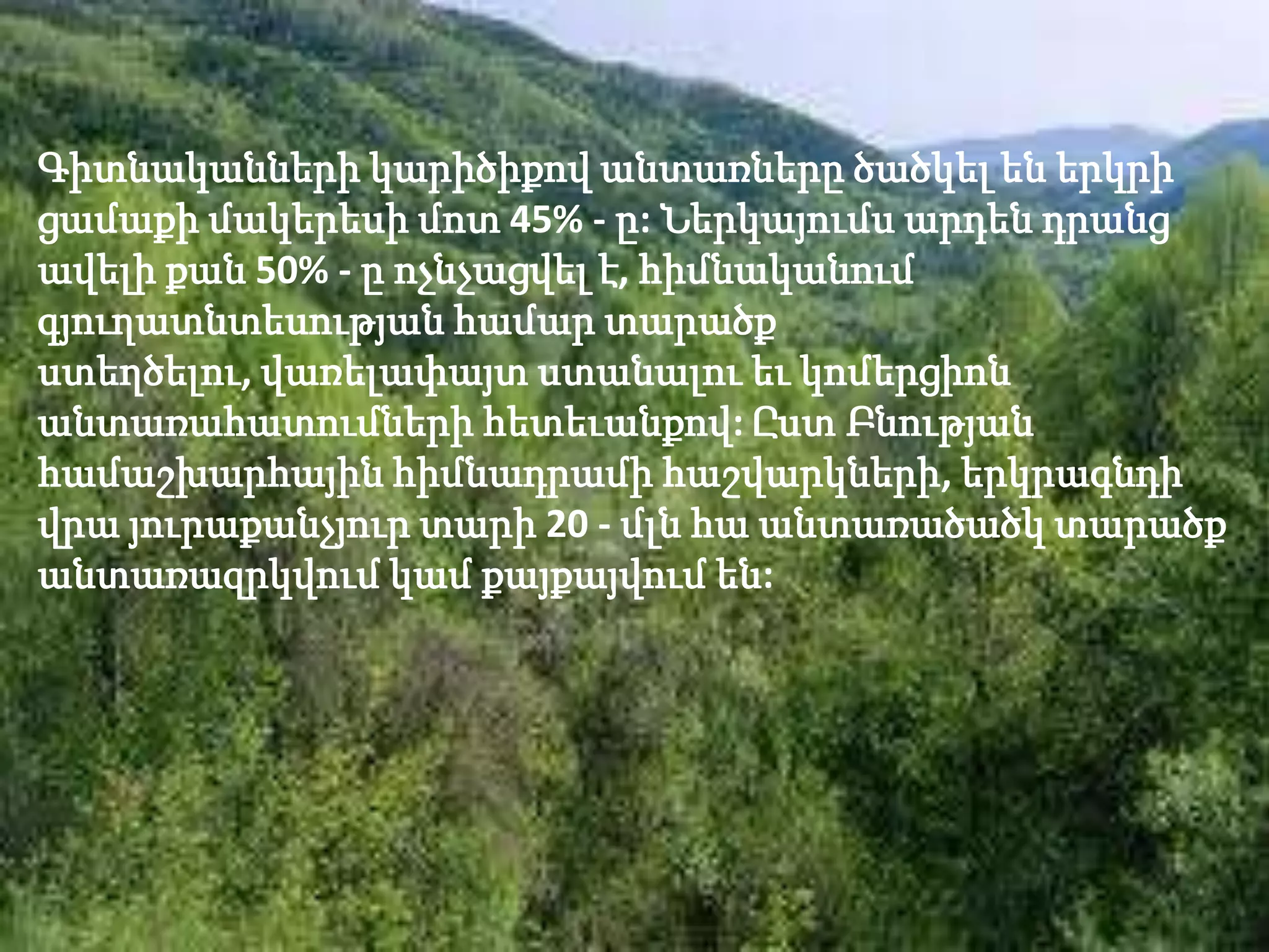 Գիտնականների կարիծիքով անտառները ծածկել են երկրի
ցամաքի մակերեսի մոտ 45% - ը: Ներկայումս արդեն դրանց
ավելի քան 50% - ը ոչնչացվել է, հիմնականում
գյուղատնտեսության համար տարածք
ստեղծելու, վառելափայտ ստանալու եւ կոմերցիոն
անտառահատումների հետեւանքով: Ըստ Բնության
համաշխարհային հիմնադրամի հաշվարկների, երկրագնդի
վրա յուրաքանչյուր տարի 20 - մլն հա անտառածածկ տարածք
անտառազրկվում կամ քայքայվում են:
 