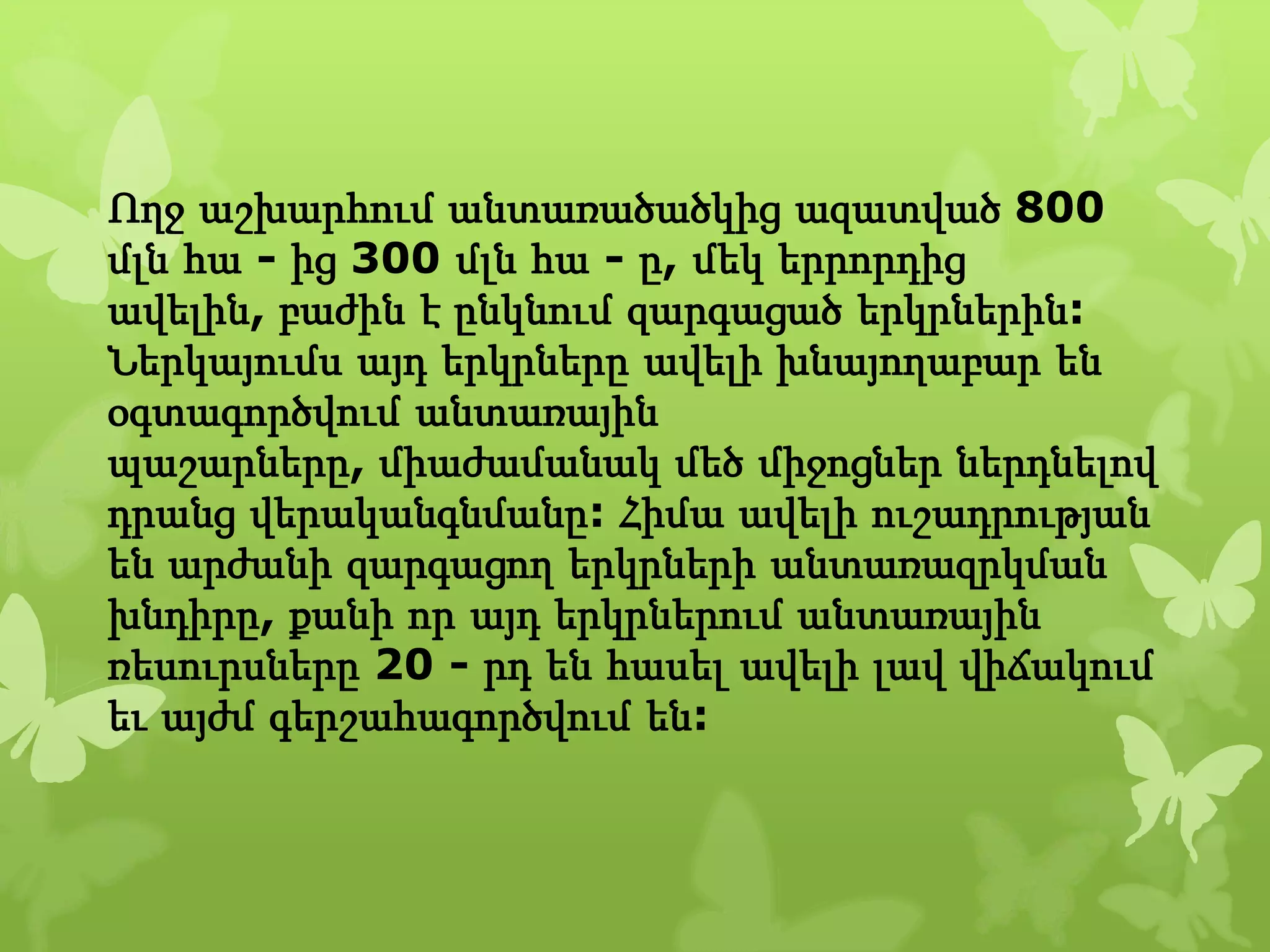 Ողջ աշխարհում անտառածածկից ազատված 800
մլն հա - ից 300 մլն հա - ը, մեկ երրորդից
ավելին, բաժին է ընկնում զարգացած երկրներին:
Ներկայումս այդ երկրները ավելի խնայողաբար են
օգտագործվում անտառային
պաշարները, միաժամանակ մեծ միջոցներ ներդնելով
դրանց վերականգնմանը: Հիմա ավելի ուշադրության
են արժանի զարգացող երկրների անտառազրկման
խնդիրը, քանի որ այդ երկրներում անտառային
ռեսուրսները 20 - րդ են հասել ավելի լավ վիճակում
եւ այժմ գերշահագործվում են:
 