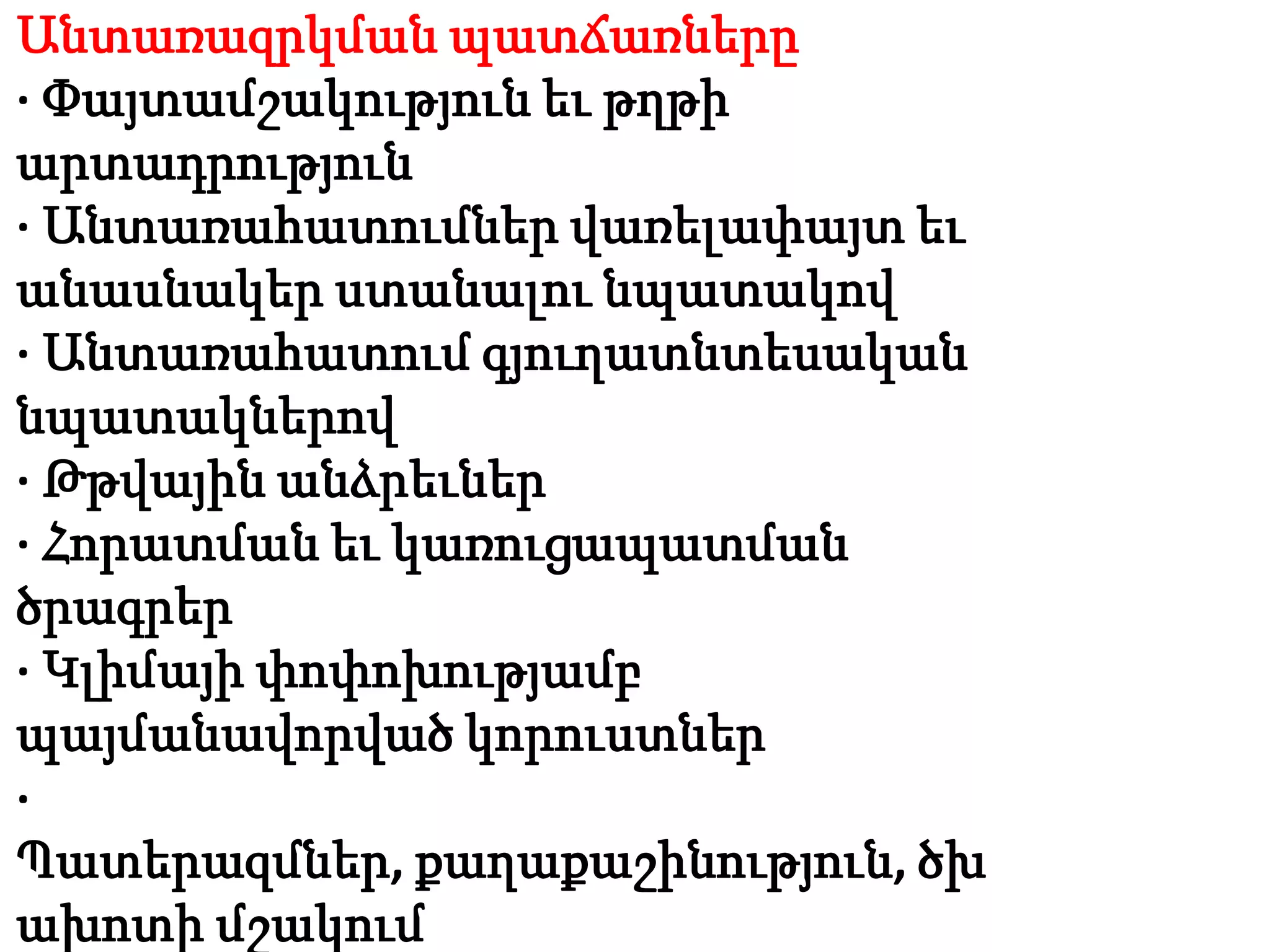 Անտառազրկման պատճառները
· Փայտամշակություն եւ թղթի
արտադրություն
· Անտառահատումներ վառելափայտ եւ
անասնակեր ստանալու նպատակով
· Անտառահատում գյուղատնտեսական
նպատակներով
· Թթվային անձրեւներ
· Հորատման եւ կառուցապատման
ծրագրեր
· Կլիմայի փոփոխությամբ
պայմանավորված կորուստներ
·
Պատերազմներ, քաղաքաշինություն, ծխ
ախոտի մշակում
 